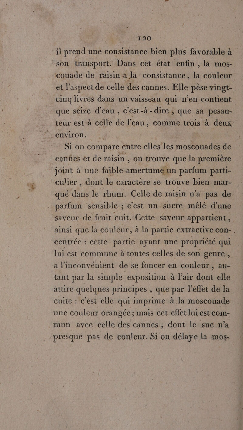 ‘il prend une consistance bien plus favorable à son transport. Dans cet état enfin , la mos- couade de raisin a la consistance , la couleur et l’aspect de celle des cannes. Elle pèse vingt- cinq livres dans un vaisseau qui n’en contient que seize d’eau , c’est-à-dire, que sa pesan- teur est à celle de l'eau, comme trois à deux Si on compare « entre elles les moscouades de caññes èt de raisin , on trouve que la première joint à une faible amertume un parfum parti- culier , dont le caractère se trouve bien mar- qué dans le rhum. Celle de raisin n’a pas de parfum sensible ; c’est un sucre mêlé d’une saveur de fruit cuit. Cette saveur appartient , ainsi que la couleur, à la partie extractive con- centrée : cette partie ayant une propriété qui - lui est commune à toutes celles de son genre, a l'inconvénient de se foncer en couleur ) AU- tant par la simple exposition à Pair dont elle attire quelques principes , que par lPeffet de la cuite : c’est elle qui imprime à la moscouade une couleur orangée ; mais cet effet lui est com- mun avec celle des cannes , dont le suc n’a “presque pas de couleur. Si on délaye la mos-