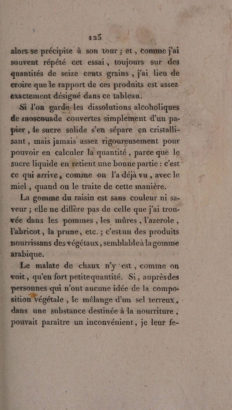 193 | . alors:se précipite à son tour ; ét, Comme j'ai souvent répété cet essai, toujours sur des quantités de seize cents grains , j'ai lieu de croire que le rapport de ces produits est assez _&amp;xactement désigné dans ce tableau. Si don garde-les dissolutions alcoholiques de moscouade couvertes simplement d’un pa- pier , de sucre solide s’en sépare en cristalli- sant, mais jamais assez rigoureusement pour * pouvoir en calculer la quantité, parce que le sucre liquide en retient une bonne partie : c’est ce qui arrive, comme on l’a déjà vu , avec le miel, quand on le traite de cette manière. La gomme du raisin est sans couleur ni sa- _veur ; elle ne diffère pas de celle que j'ai trou- _wée dans les pommes , les mûres , l’azerole , Vabricot, la prune, etc. ; c’estun des produits mourrissans des végétaux, semblableà la somme arabique. st | | Le malate de chaux n’y 'est , comme on voit, qu'en fort peutequantité. Si, auprèsdes personnes qui n’ont aucune idée de la compo: sition Végétale , Le mélange d’un sel terreux, : dans une substance destinée à la nourriture , pouvait paraître un inconvénient, je leur fe-