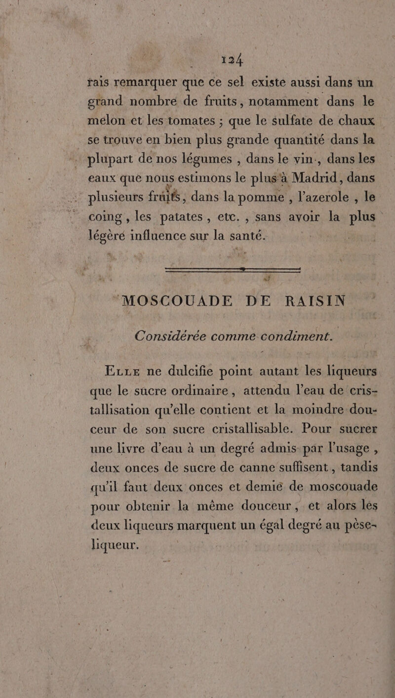 fais remarquer que ce sel existe aussi dans un grand nombre de fruits, notamment dans le melon et les tomates ; que le sulfate de chaux . se trouve en bien plus grande quantité dans la … plupart de nos légumes , dans le vin:, dans les eaux que nous estimons le plus'à Madrid, dans plusieurs fruits, dans la pomme , l’azerole , le coimg , les patates, etc. , sans avoir la plus légèré influence sur la santé. } | MOSCOUADE DE RAISIN Considérée comme condiment. Erre ne dulcifie point autant les liqueurs que le sucre ordinaire , attendu l’eau de cris- tallisation qu’elle contient et la moindre dou- ceur de son sucre cristallisable. Pour sucrer une livre d’eau à un degré admis: par l'usage , deux onces de sucre de canne suffisent, tandis qu'il faut deux onces et demié de moscouade pour obtenir la même douceur, et alors lés deux liqueurs marquent un égal degré au pèse- liqueur.