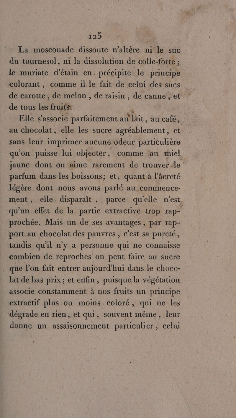 La moscouade dissoute n’altère ni le suc du tournesol, ni la dissolution de colle-forte ; le muriate d’étain en. précipite le principé colorant, comme 1l le fait de celui des sucs de tous les fruits Elle s'associe parfaitement au Mat, au cafés ‘ au chocolat, elle les sucre llienct et sans leur imprimer aucune odeur particulière qu'on puisse lui objecter, comme ‘au miel jaune dont on aime rarement de trouver le parfum dans les boissons; et, quant à l’âcreté légère dont nous avons parlé au commence ment, elle disparaît , parce qu’elle n’est qu'un effet de la partie extractive trop rap prochée. Maïs un de ses avantages , par rap- port au chocolat des pauvres , c’est sa pureté, tandis qu'il n’y a personne qui ne connaisse combien de reproches on peut faire au sucre que l’on fait entrer aujourd’hui dans le choco- lat de bas prix; et enfin, puisque la végétation associe Constamment à nos fruits un principe extractif plus ou moins. coloré, qui ne les dégrade en rien, et qui, souvent même, leur donne un assaisonnement particulier, celui