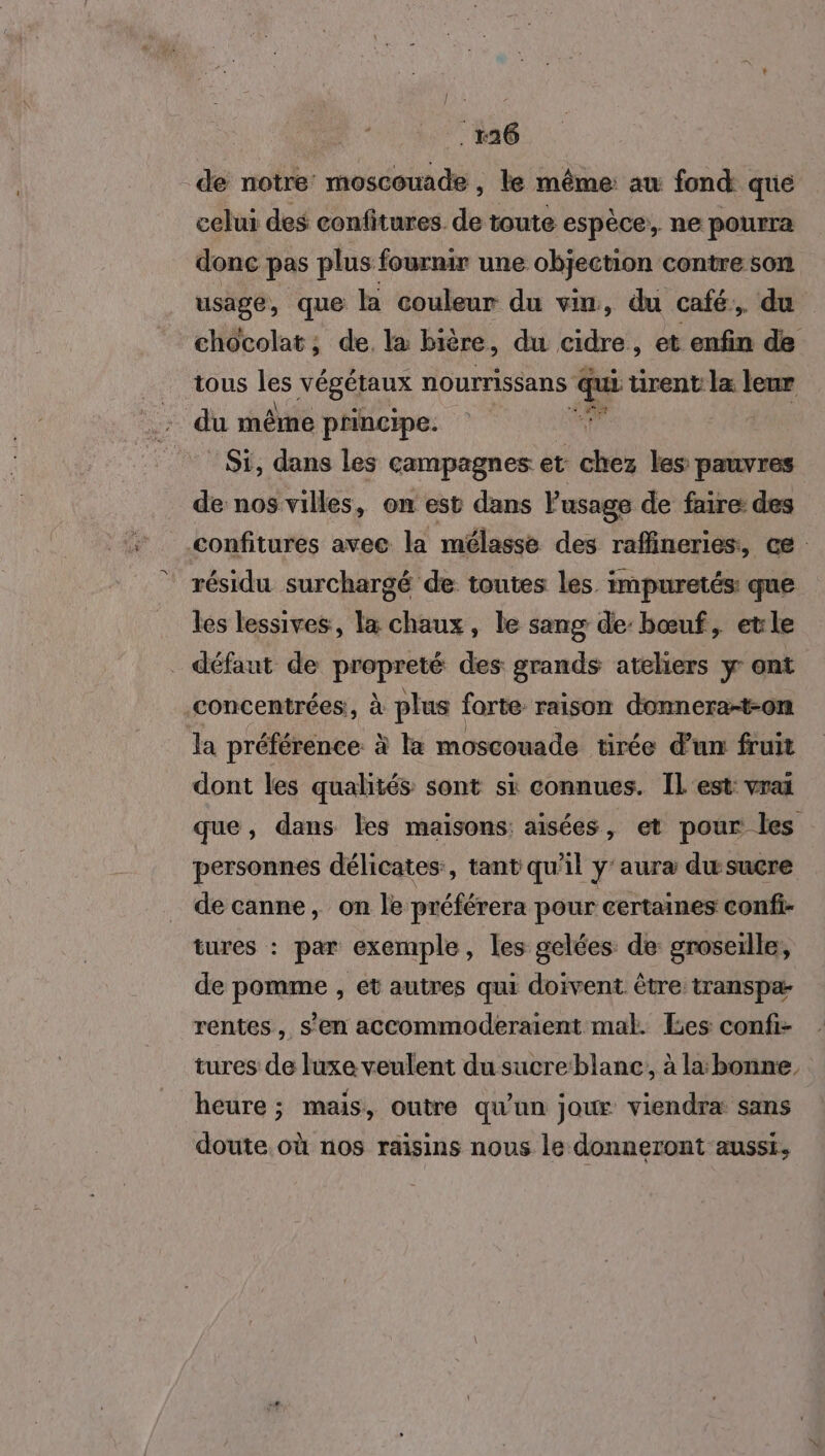 de notre moscouade , le même: aw fond que celui des confitures. de toute espèce, ne pourra donc pas plus fournir une objection contre SON usage, que la couleur du vin, du café, du chocolat; de. la bière, du cidre, et enfin de tous les végétaux nourrissans b- tirent la leur du mêrne principe. ‘ Si, dans les campagnes et chez les pauvres de nos villes, on est dans P usage de faire des confitures avec la mélasse des rafineries, ce résidu surchargé de toutes les impuretés: que les lessives, la chaux, le sang de: bœuf, etle _ défaut de propreté des grands ateliers y ont concentrées, à plus forte raison donnera-t-on la préférence. à la moscouade tirée d'un fruit dont les qualités sont si connues. IL est: vrai que, dans les maisons: aisées, et pour les personnes délicates, tant qu'il y'aura duwsucre de canne , On le préférera pour certaines confi- tures : par exemple, les gelées de groseille, de pomme , et autres qui doivent être transpa- rentes, s’en accommoderaient mal. es confi- tures de luxe veulent du sucre:blane, à la: bonne, heure ; mais, outre qu'un jour viendra sans doute où nos raisins nous le donneront aussi,