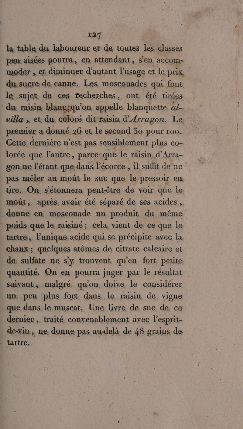 la: table du. laboureur et de toutes les. classes pen aisées pourra. en, attendant, s’en accom- moder , et diminuer d'autant l'usage et le prix, dune de. canne, Les, moscouades qui font le sujet de ces techerches, ont été tirées du raisin, blanciqu’on appelle. blanquette lens villa , et du. coloré dit raisin d'AÆrragon. Le, premier a donné. 26 et le second 30 pOur 100. Cette dernière n’est pas sensiblement plus co- lorée que l'autre , parce: que: le raisin, d’Arra- gon. ne l’étant que. dans l'écorce, il suffit de ne | pas mêler au moût le suc que le pressoir en re. On. s'étonnera. peut-être de voir que le moût, après, avoir été. séparé de ses acides, donne en moscouade un produit du même ‘ poids que le raisiné; cela, vient de ce que le tartre, lunique. acide qui se précipite avec la chaux; quelques atômes de citrate calcaire et de: sulfite ne s'y trouvent qu'en fort petite quantité, On en pourra juger par le résultat suivant, malgré. qu'on. doive le considérer un, peu plus fort dans le raisin de vigne que dans le muscat, Une livre de suc de. ce dernier , traité convenablement avec l’esprit- de-vin, ne donne pas au-delà de 48 grains de tartre.