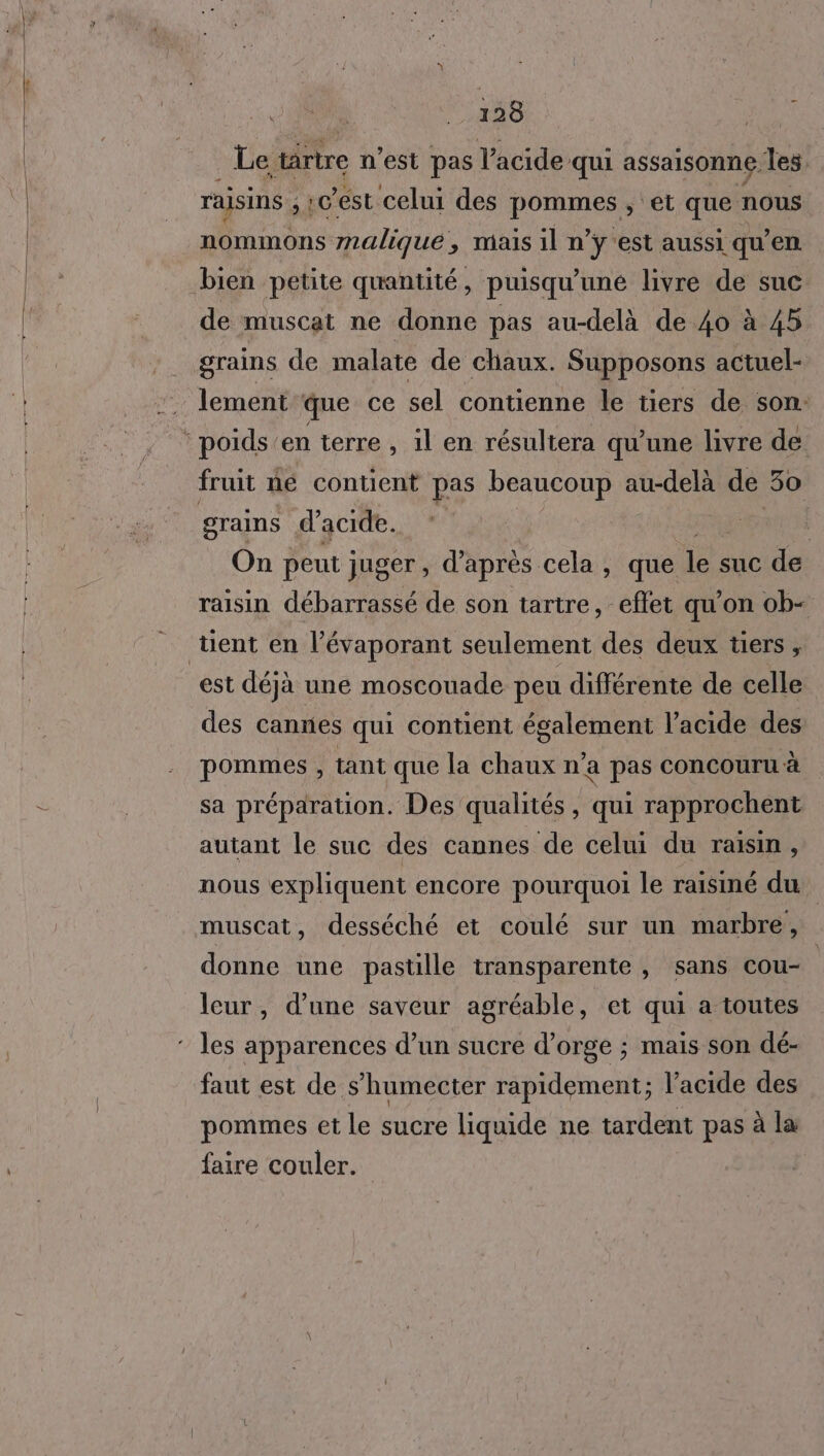 Le tartre n’est pas acide qui assaisonne. les. raisins ;:cest celui des pommes ; et que’ nous nommons malique, mais il n’ÿy'est aussi qu’en de muscat ne donne pas au-delà de 40 à 45 grains de malate de chaux. Supposons actuel- lement que ce sel contienne le tiers de son. fruit né contient pas beaucoup Mie de 30 grains d'acide. On peut juger, d’après cela, que le suc de raisin débarrassé de son tartre, eflet qu'on ob- est déjà une moscouade peu différente de celle des cannes qui contient également l’acide des pommes , tant que la chaux n’a pas concouru à sa préparation. Des qualités, qui rapprochent autant le suc des cannes de celui du raisin, nous expliquent encore pourquoi le raisiné du muscat, desséché et coulé sur un marbre, donne une pastille transparente , sans cou- | leur, d’une saveur agréable, et qui a toutes faut est de s’humecter rapidement; l'acide des pommes et le sucre liquide ne tardent pas à la faire couler.