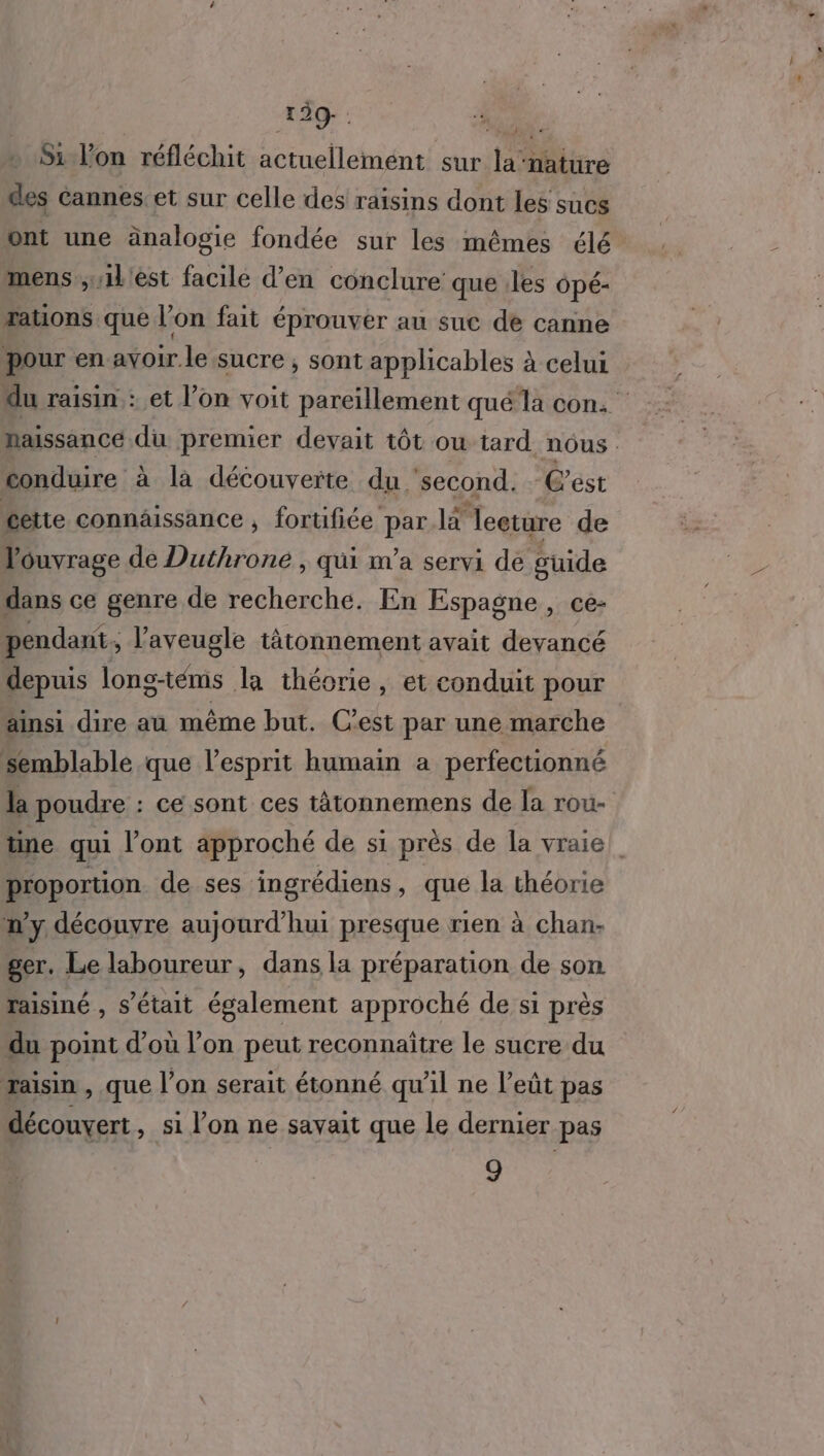 Si Von réfléchit actuellemént sur la nature des Cannes. et sur celle des raisins dont les sucs ont une änalogie fondée sur les mêmes élé mens ;1l'èst facilé d’en conclure que .les Opé- tauons que l’on fait éprouver au suc de canne pour en avoir le sucre , sont applicables à celui du raisin : et l’on voit pareïllement qué la con: naissance du premier devait tôt ou tard nous conduire à la découverte du ‘second. C'est cette connäissance , fortifiée par là Teeture de ouvrage de Duthrone , qui m'a servi dé guide dans ce genre de recherche. En Espagne, ce- pendant ; aveugle tätonnement avait devancé depuis long-téms la théorie, et conduit pour ainsi dire au même but. C'est par une marche semblable que l'esprit humain a perfectionné la poudre : : cé sont ces tâtonnemens de la rou- ne qui l'ont approché de si près de la vraie proportion de ses ingrédiens , que la théorie n'y découyre aujourd’hui presque rien à chan- ger. Le laboureur, dans la préparation de son raisiné , s'était également approché de si près du point d’où l’on peut reconnaître le sucre du raisin , que l’on serait étonné qu'il ne l’eût pas découvert, si l’on ne savait que le dernier pas 9