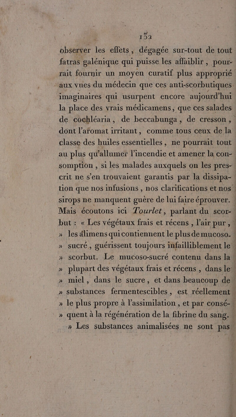 observer les effets, dégagée sur-tout de tout fatras galénique qui puisse les affaiblir, pour- rait fournir un moyen curatif plus approprié ‘aux vues du médecin que ces anti-scorbutiques. imaginaires qui usurpent encore aujourd’hui la place des vrais médicamens, que ces salades de cochléaria, de beccabunga, de cresson, dont l’aromat irritant, comme tous ceux de la classe des huiles essentielles, ne pourrait tout au plus qu'allumer l’incendie et amener la con- somption , si les malades auxquels on les pres- crit ne s’en trouvaient garantis par la dissipa- tion que nos infusions , nos clarifications et nos : sirops ne manquent guère de lui faire éprouver. ! Mais écoutons ici Tourlet, parlant du scor- but : « Les végétaux frais et récens , l'air pur,” » les dlimens quicontiennent le plus demucoso.w » SUCTÉ , guérissent toujours infailliblement lew » scorbut. Le mucoso-sucré contenu dans law » plupart des végétaux frais et récens , dans le » miel, dans le sucre, et dans beaucoup de. » substances fermentescibles, est réellement | » le plus propre à l’assimilation , et par consé- » quent à la régénération de la fibrine du sang. » Les substances animalisées ne sont pas |