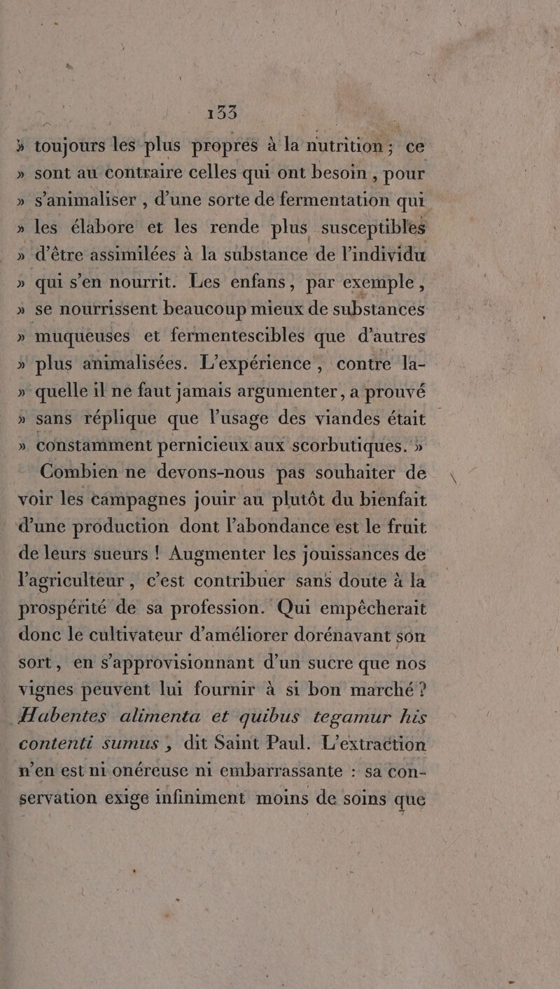 3 toujours les plus proprés à la nutrition; ce » sont au contraire celles qui ont besoin, pour » s’animaliser , d’une sorte dé fermentation qui » les élabore et les rende plus suscepübles » d'être assimilées à la substance de l'individu » qui s’en nourrit. Les enfans , par exemple k » se nourrissent beaucoup mieux de substances » muqueuses et fermentescibles que d’autres » plus animalisées. L'expérience , contre la- » quelle il ne faut jamais argumenter, a prouvé » sans réplique que l’usage des viandes était » constamment pernicieux aux scorbutiques.'» Combien ne devons-nous pas souhaiter de voir les campagnes jouir au plutôt du bienfait dune production dont l’abondance est le fruit de leurs sueurs ! Augmenter les jouissances de V’agriculteur , c’est CEE sans doute à la prospérité de sa profession. Qui empêécherait donc le cultivateur d'améliorer dorénavant son sort, en s’approvisionnant d’un sucre que nos vignes peuvent lui fournir à si bon marché ? Habentes alimenta et quibus tegamur his contenti Sumus ; dit Saint Paul. L’extraction n’en est ni onéreuse ni embarrassante : sa con- servation exige infiniment moins de soins que