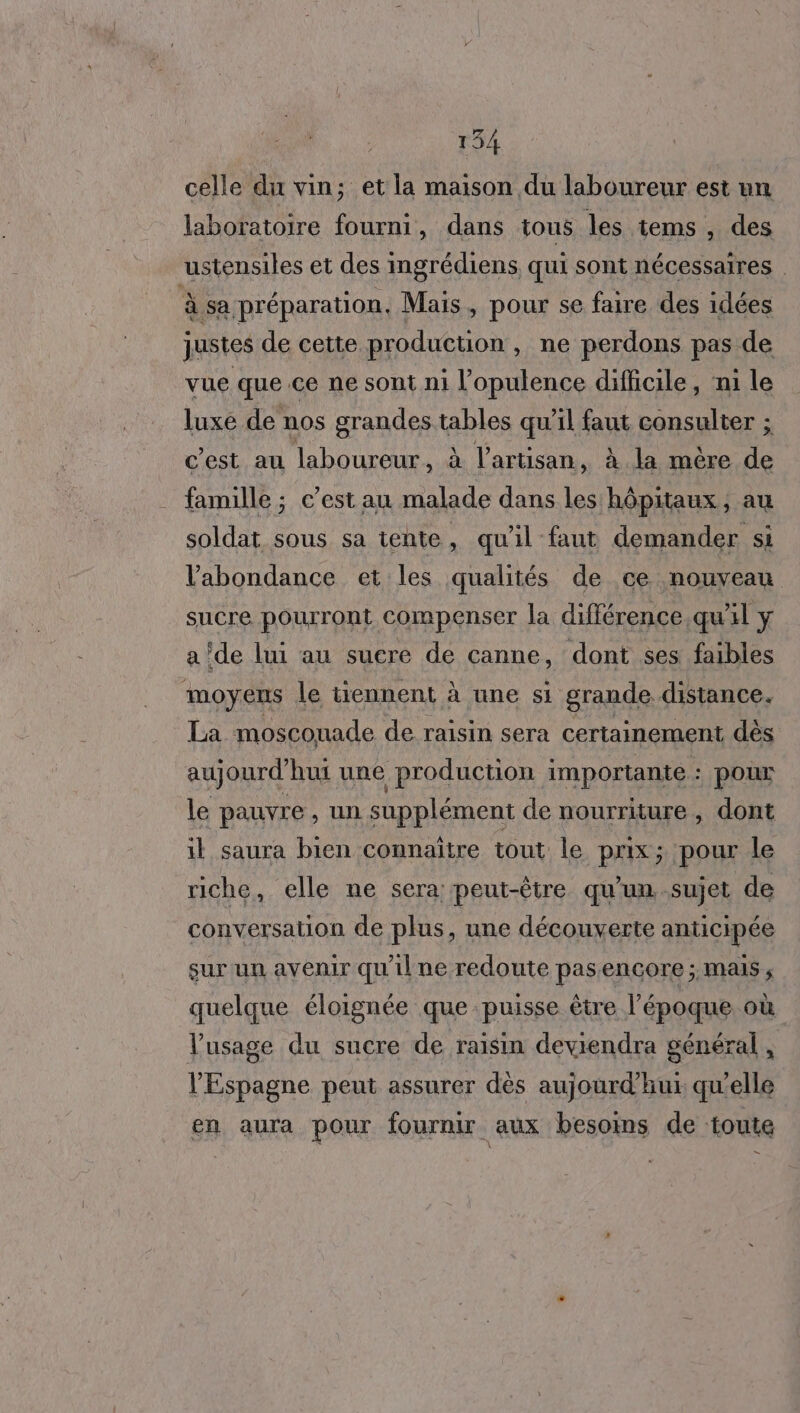 celle du vin; et la maison du laboureur est un laboratoire fourni, dans tous les tems , des ustensiles et des ingrédiens, qui sont nécessaires à sa préparation. Mais, pour se faire des idées justes de cette production, ne perdons pas de vue que.ce ne sont ni l’opulence difficile, ni le luxe de nos grandes tables qu’il faut consulter ; c’est au laboureur, à l'artisan, à la mère de famille ; c’est au malade dans les hôpitaux, au soldat sous sa tente, qu'il faut demander si l'abondance et les qualités de ce nouveau sucre pourront compenser la différence qu'il y a ‘de lui au sucre de canne, dont ses faibles moyens le tiennent à une si grande distance. La moscouade de raisin sera certainement dès aujourd'hui une production importante : pour le pauvre , un supplément de nourriture , dont il saura bien connaitre tout le prix; pour le riche, elle ne sera: peut-être qu'un sujet de conversation de plus, une découverte anticipée sur un avenir qu'ilne redoute pas encore ; MAIS ; quelque éloignée que puisse être l’époque où Vusage du sucre de raisin deviendra général X l'Espagne peut assurer dès aujourd’hur qu’elle en aura pour fournir aux besoins de toute =