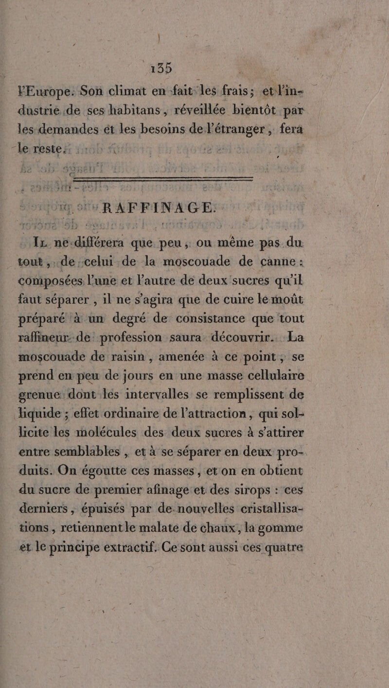 VEurope: Son climat en fait les frais; etl'in- dustrie de ses habitans , réveillée bientôt par les demandes ét les besoins de l'étranger , fex4 leiteste hi 2100 #5: 4] LA RAFFINAGE. Fe ne: dé que. peu ; où même pas. du tout ,.. de celui de la moscouade de canne: composées l’une et l’autre de deux 'sucres qu il faut séparer , il ne s'agira que de cuire te moût préparé à un degré de consistance que tout raffineur- de profession saura découvrir. La moscouade de raisin , amenée à ce point ; se prend en peu de jours en une masse cellulaire grenue dont Îles intervalles se remplissent de Xiquide ; effet ordinaire de l'attraction, qui sol- licite les molécules des deux sucres à $attirer entre semblables , et à se séparer en deux pro- duits. On égoutte ces masses , et on en obtient du sucre de premier afinage et des sirops : ces derniers , épuisés par de-nouvelles cristallisa- tions , retiennent le malaté de chaux, la gomme er le principe extractif. Ce sont aussi ces quatre