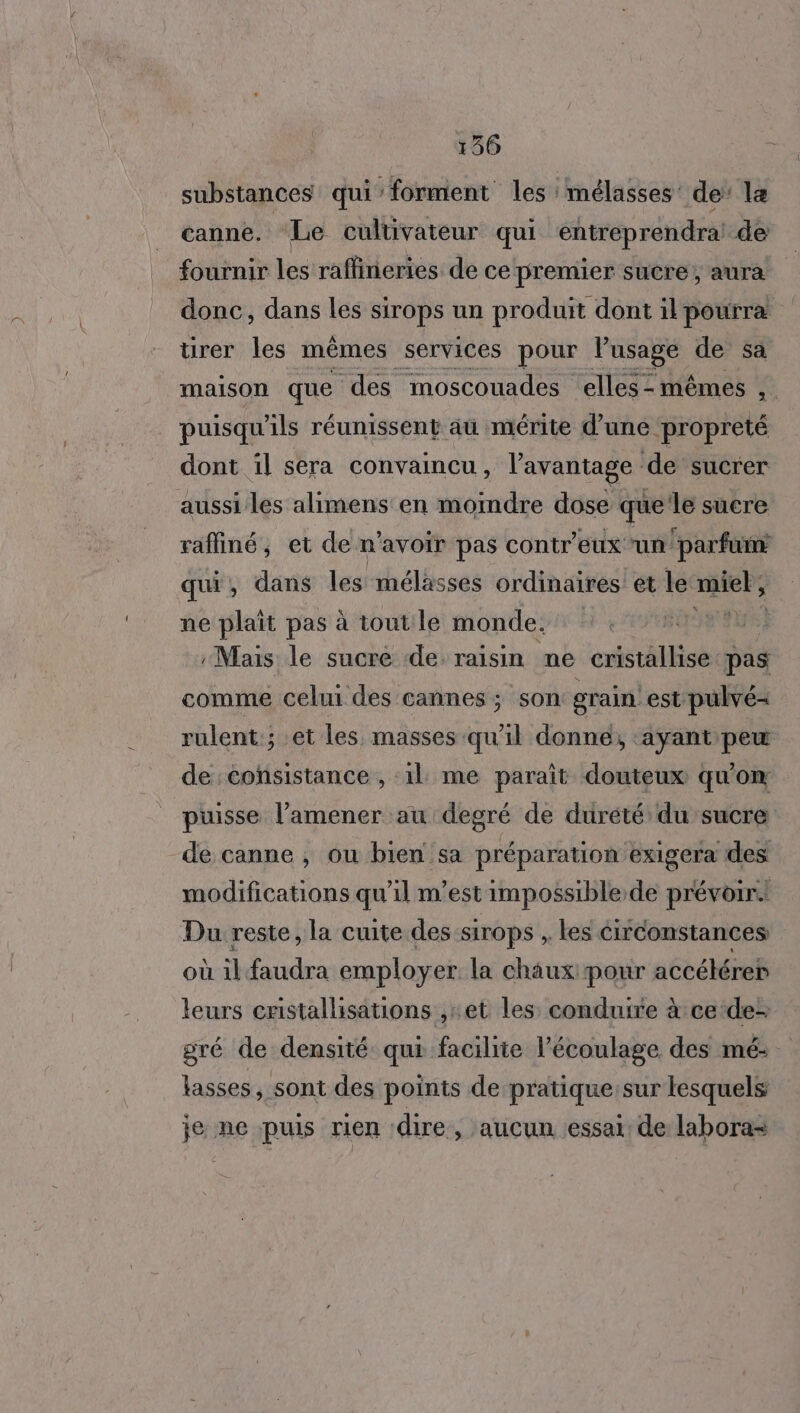 substances qui forment les :mélasses de: la canne. Le cultivateur qui éntréprendra! de fournir les raflineries de ce premier sucre, aura donc, dans les sirops un produit dont il pourra ürer les mêmes services pour lusage de sa maison que des moscouades elles-mêmes , puisqu ls réunissent au mérite d’une ‘propreté dont il sera convaincu, l'avantage de sucrer aussi les alimens en moindre dose que’le suere raffiné, et de n'avoir pas contr'eux ‘un! parfum qui, dans les mélasses ordinaires et le er ne plaît pas à tout le monde. ch Mais le sucre de raisin ne cristallise pas comme celui des cannes ; son grain. est pulvé- rulent:; et les masses qu'il donné, ‘ayant peu de cohsistance , :1l: me paraît douteux qu'on puisse l’amener au degré de durété du sucre de canne , ou bien sa préparation exigera des modifications qu’il m'est impossible.de prévoir. Du reste, la cuite des sirops , les circonstances où il faudra employer. la chaux pour accéléreb leurs cristalisations ,:et les conduire à ce‘de- gré de densité qui facilite l’'écoulage des mé- lasses, sont des points de pratique:sur lesquels je ne puis rien dire, aucun essai: de labora=