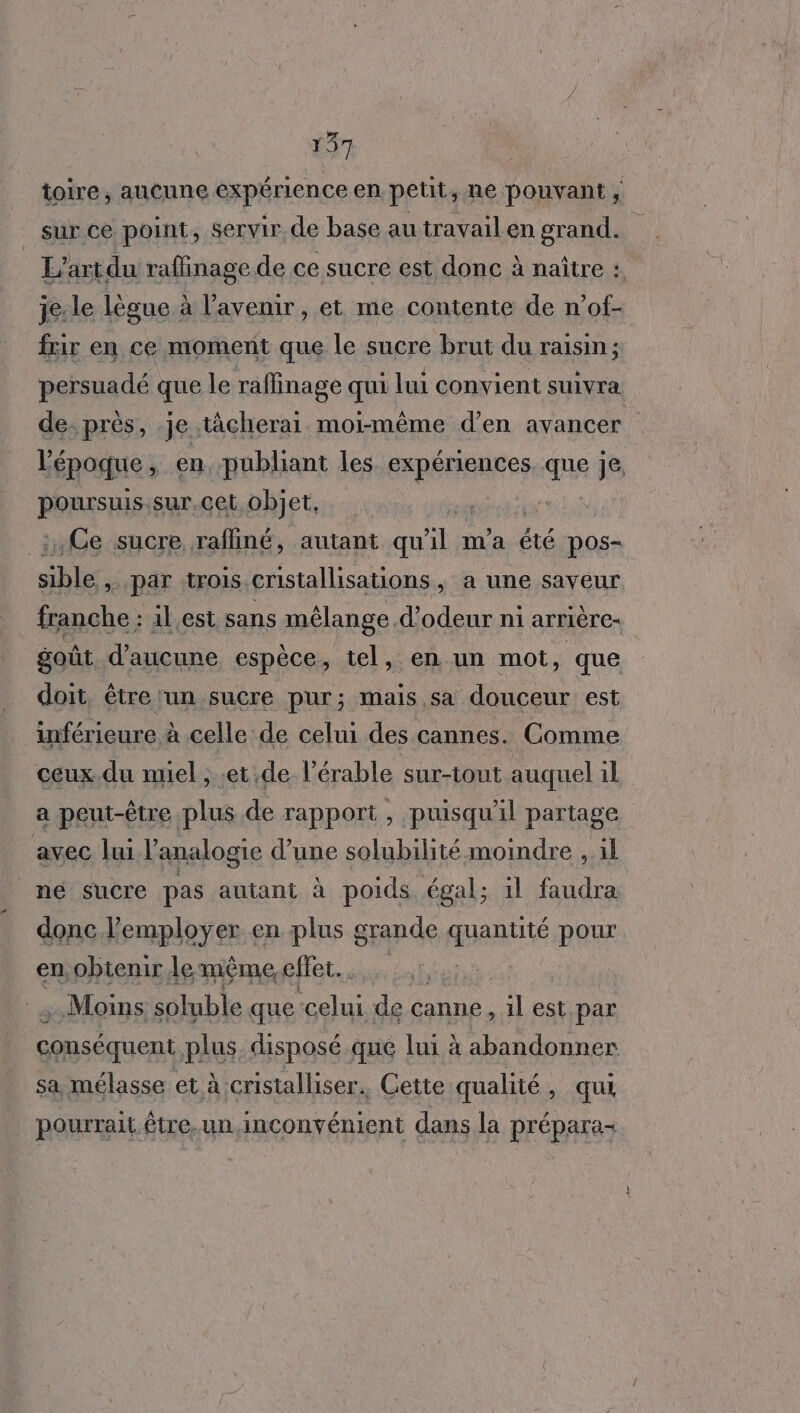 toire, aucune expérien ceen petit, ne pouvant ; k sur ce point, servir de base au travail en grand. | L'art du raflinage de ce sucre est donc à naître : je: le lègue à l'avenir, et me contente de n’of- frir en ce moment que le sucre brut du raisin; persuadé que le raffinage qui lui convient suivra de-près, je tâcherai moi-même d’en avancer l'époque , en publiant les dt que je, PORASRIES sur,cet objet, _:,Ce sucre rafliné, autant qu 4 m'a été pos- she >. par :trois cristallisations ; à une saveur franche : 1l,est sans mélange d’odeur ni arrière- goût d'aicune espèce, tel, en un mot, que doit, être ‘un sucre pur; mais sa douceur est inférieure à celle de celui des cannes. Comme ceux.du miel ;..et de l’érable sur-tout auquel il a peut-être plus de rapport , puisqu'il partage avec lui l’analogie d’une solubilité moindre , il mé sucre pas autant à poids égal; il faudra donc l’employer en plus grande quantité pour en, obtenir lemême, cfler.. Moins soluble que Éspe de canne, # est par conséquent plus. disposé qué lui à abandonner sa mélasse et à cristalliser.. Cette qualité , qui pourrait. être.un inconvénient dans la prépara-