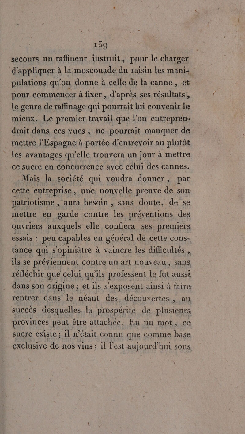 secours un raffineur instruit, pour le charger d'appliquer à la. moscouade du raisin les mani- pulations qu’on donne à celle de la canne , et pour commencer à fixer , d’après ses résultats, le genre de raffinage qui pourrait lui convenir le mieux. Le premier travail que l’on entrepren- drait dans ces vues, ne pourrait manquer de _ mettre l'Espagne à portée d’entrévoir au plutôt les avantages qu'elle trouvera un jour à mettre ce sucre en concurrence avec celui des cannes. Mais la société qui voudra donner, par cette entreprise, une nouvelle preuve de son. patriotisme , aura besoin , sans doute, de se mettre en garde contre les préventions des ouvriers auxquels elle confiera ses. premiers essais : peu capables en général de cette cons- à vaincre les difficultés ils se préviennent contre un art nouveau, Sans tance qui S opiniâtre à réfléchir que, celui qu'ils ROSE le fut ausss dans son origine ; et ils s’exposent ainsi à faire rentrer dans le néant des. découvertes, aw succès desquelles la prospérité de plusieurs provinces peut être attachée. En un mot, ce sucre existe ; 1l n’était connu que comme base exclusive de nos vins ; il l’est aujourd’hui sous