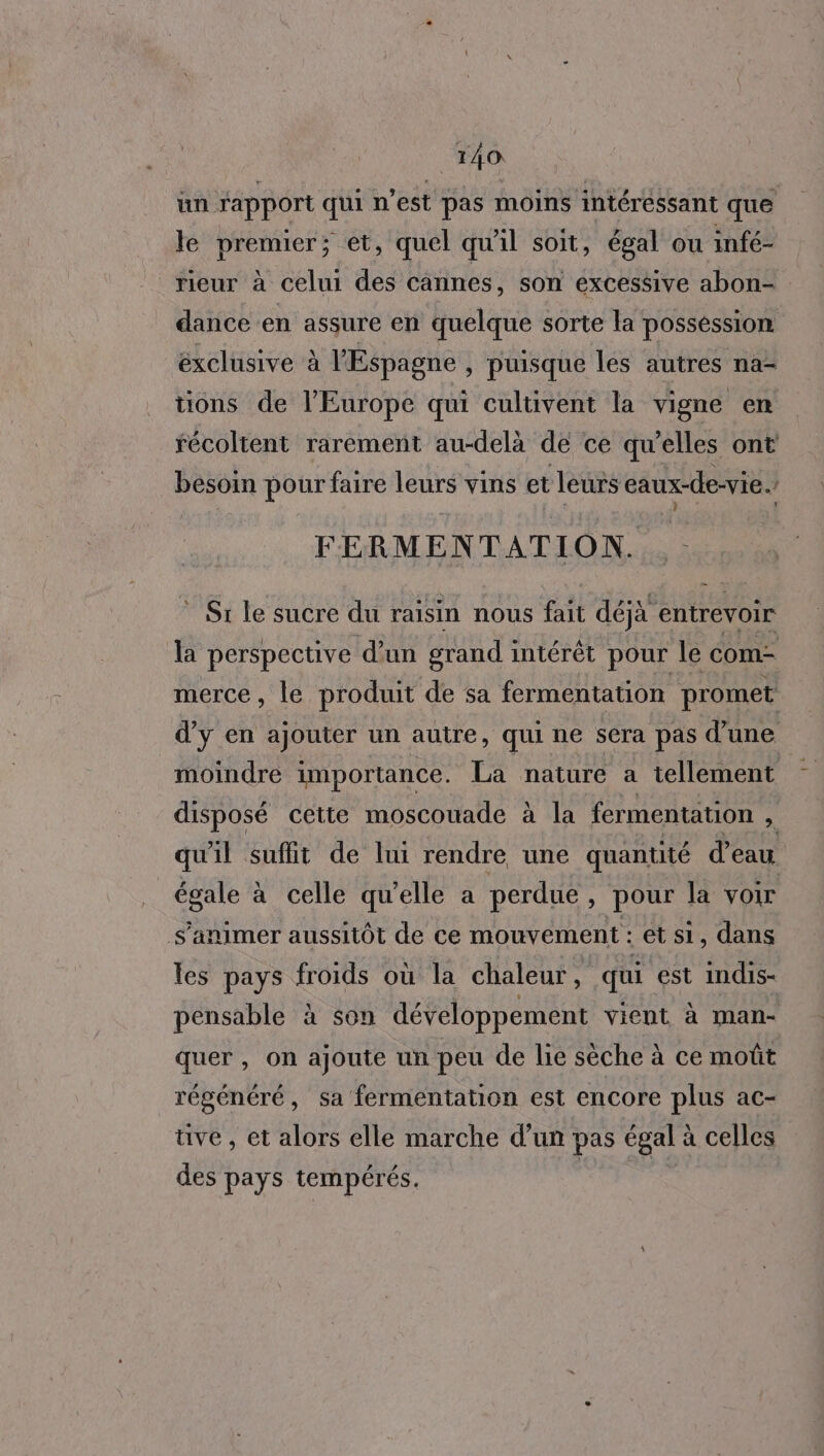 un rapport qui n’est pas moins intéressant que le premier; et, quel qu'il soit, égal ou infé- rieur à celui des cannes, son excessive abon- dance en assure en quelque sorte la possession éxclusive à l'Espagne , puisque Îles autres na- tions de l’Europe qui cultivent la vigne en récoltent rarement au-delà de ce qu’elles ont besoin pour faire leurs vins et leurs eaux-de-vie. ÿ j t y] 7 L FERMENTATION. - * Sr le sucre du raisin nous fait déjà entrevoir la perspective d’un grand intérêt pour le com merce, le produit de sa fermentation promet d'y en ajouter un autre, qui ne sera pas d’une moindre importance. La nature a tellement disposé cette moscouade à la fermentation 2, qu'il suflit de lui rendre une quantité d'eau égale à celle qu'elle a perdue , pour la voir s’animer aussitôt de ce mouvement : et si, dans les pays froids où la chaleur, qui est indis- pensable à son développement vient à man- quer , on ajoute un peu de lie sèche à ce moût régénéré, sa fermentation est encore plus ac- uve , et alors elle marche d’un pas égal à celles des pays tempérés. |