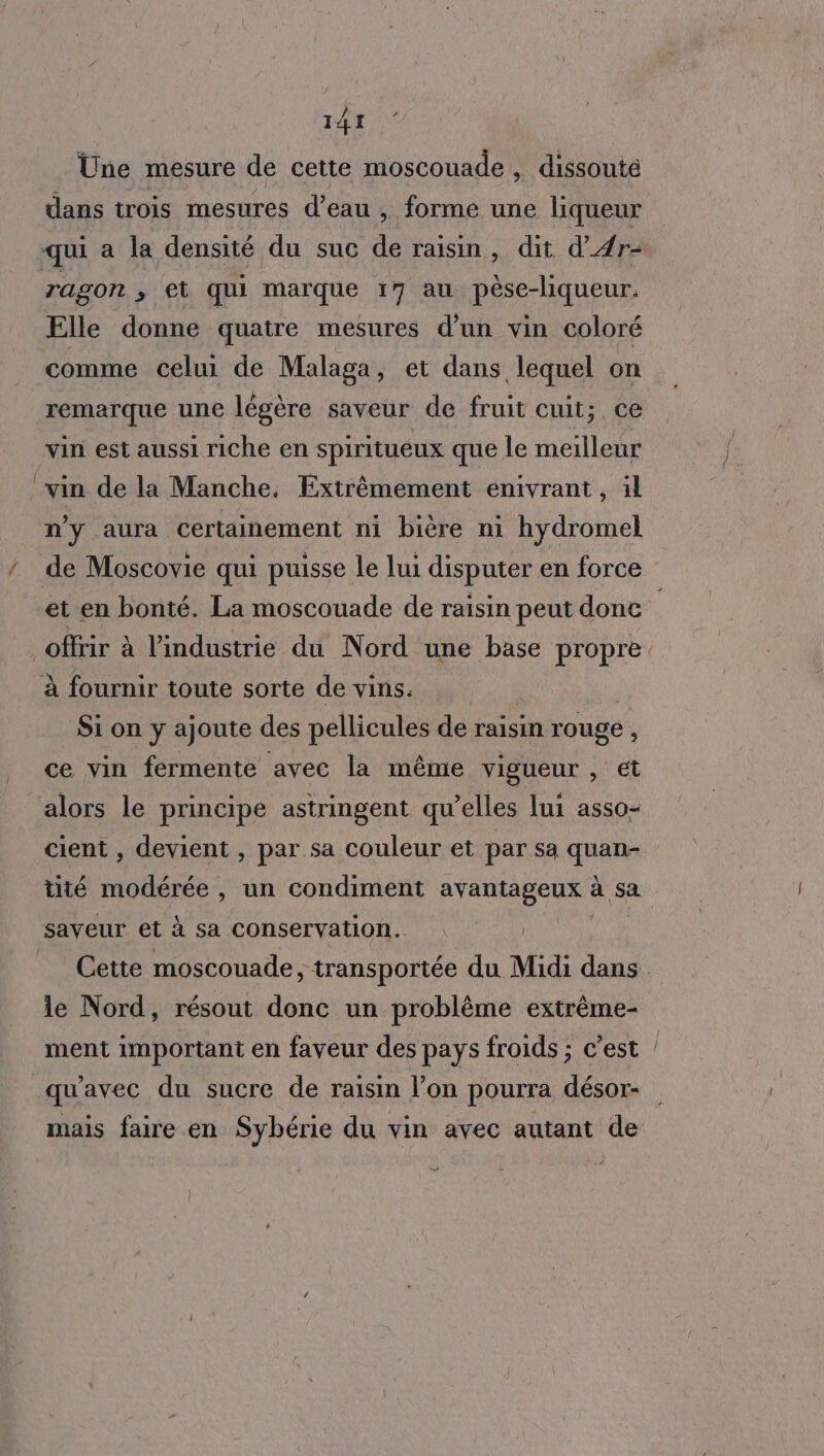 Une mesure de cette moscouade , dissoute dans trois mesures d’eau , forme une liqueur qui a la densité du suc de raisin, dit d'4r- Tagon , et qui marque 17 au pèse-liqueur. Elle donne quatre mesures d’un vin coloré comme celui de Malaga, et dans lequel on remarque une légère saveur de fruit cuit; ce vin est aussi riche en spiritueux que le meilleur !vin de la Manche. Éxtrêmement enivrant , il n'y aura certainement ni bière ni hydromel de Moscovie qui puisse le lui disputer en force et en bonté. La moscouade de raisin peut donc offrir à l’industrie du Nord une base propre à fournir toute sorte de vins. Si on y ajoute des pellicules de raisin rouge , ce vin fermente avec la même vigueur , et alors le principe astringent qu’elles lui asso- cient , devient , par sa couleur et par sa quan- tité modérée , un condiment avantageux à sa saveur et à sa conservation. | _ Cette moscouade, transportée du Midi dans le Nord, résout donc un problème extrême- ment important en faveur des pays froids ; c’est / qu'avec du sucre de raisin l’on pourra désor- mais faire en Sybérie du vin avec autant de