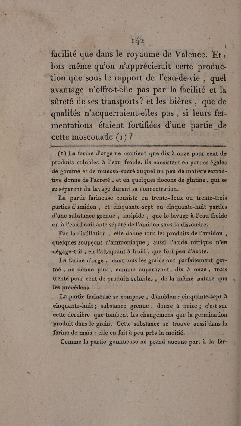 | AA facilité que dans le royaume de Valence. Et, lors même qu'on n’apprécierait cette produc- tion que sous le rapport de l’eau-de-vie , quél avantage n'offre-t-elle pas par la facilité et la sûreté de ses transports? et les bières, que de qualités n’acquerraient-elles pas , si leurs fer- mentations étaient fortifiées d’uné partie de cette moscouade (1) ? (x) La farine d'orge ne contient que dix à onze pour cent de produits solubles à l’eau froide. Ils consistent en parties égales de gommé et de mucoso-sucré auquel un peu de matière extraé- tive donne de l’âcreté , et en quelques flocons de glutine , qui se se séparent du lavage durant sa concentration. | La partie farineuse consiste en trente-deux ou trente-trois parties d’amidon , et cinquante-sept ou cinquante-huit parties d’une substance grenue , insipide , que le lavage à l’eau froide ou à l’eau bouillante sépare de l’amidon sans la dissoudre. Par la distillation , elle donne tous lés produits de l’amidon , quelques soupcons d'ammoniaque ; aussi l’acide mitrique n’en -dégage-t-il , en l’aftaquant à froid ; que fort peu d'azote. La farine d’orge , dont tous les grains ont parfaitement ger- mé , ne donne plus , comme auparavant, dix à onze, mais trente pour cent de produits solubles , de la même nature que les précédens. La partie farinéuse se compose ; d'amidon : cinquante-sept à cinquante-huit ; substance grenue , douze à treize ; c’est sur : cette dernière que tombent les changemens que la germination produit dans le grain. Cette substance se trouvé aussi dans la farine de maïs : elle en fait à peu près la moitié. Comme la partie gommeuse ne prend aucune part a la Ée