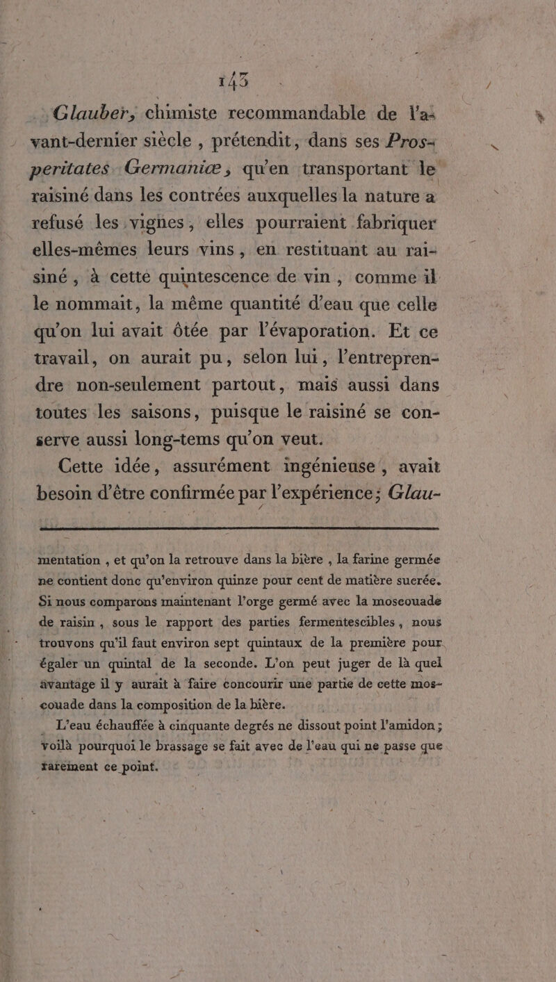 _. Glauber, chimiste recommandable de lai vant-dernier siècle , prétendit, dans ses Pros peritates Germaniæ, qu'en transportant le raisimé dans les contrées auxquelles la nature a refusé les vignes, elles pourraient fabriquer elles-mêmes leurs vins, en restituant au rai- siné , à cetté quintescence de vin, comme il le nommait, la même quantité d’eau que celle qu'on lui avait ôtée par l’évaporation. Et ce tavail, on aurait pu, selon lui, l’entrepren- dre non-seulement partout, mais aussi dans toutes les saisons, puisque le raisiné se con- serve aussi long-tems qu'on veut. Cette idée, assurément ingénieuse , avait besoin d’être confirmée par l'expérience; Glau- mentation , et qu’on la retrouve dans la bière , la farine germée ne contient donc qu'environ quinze pour cent de matière suerée. Si nous comparons maintenant l'orge germé avec la moscouade de raisin , sous le rapport des parties fermentescibles, nous trouvons qu'il faut environ sept quintaux de la première pour. égaler un quintal de la seconde. L'on peut juger de là quel ävantage il y aurait à faire concourir une partie de cette mos- couade dans la composition de la bière. _ L'eau échauffée à cinquante degrés ne dissout point l'amidon ; voilà pourquoi le brassage se fait avec de l’eau qui ne passe que tarement ce point.
