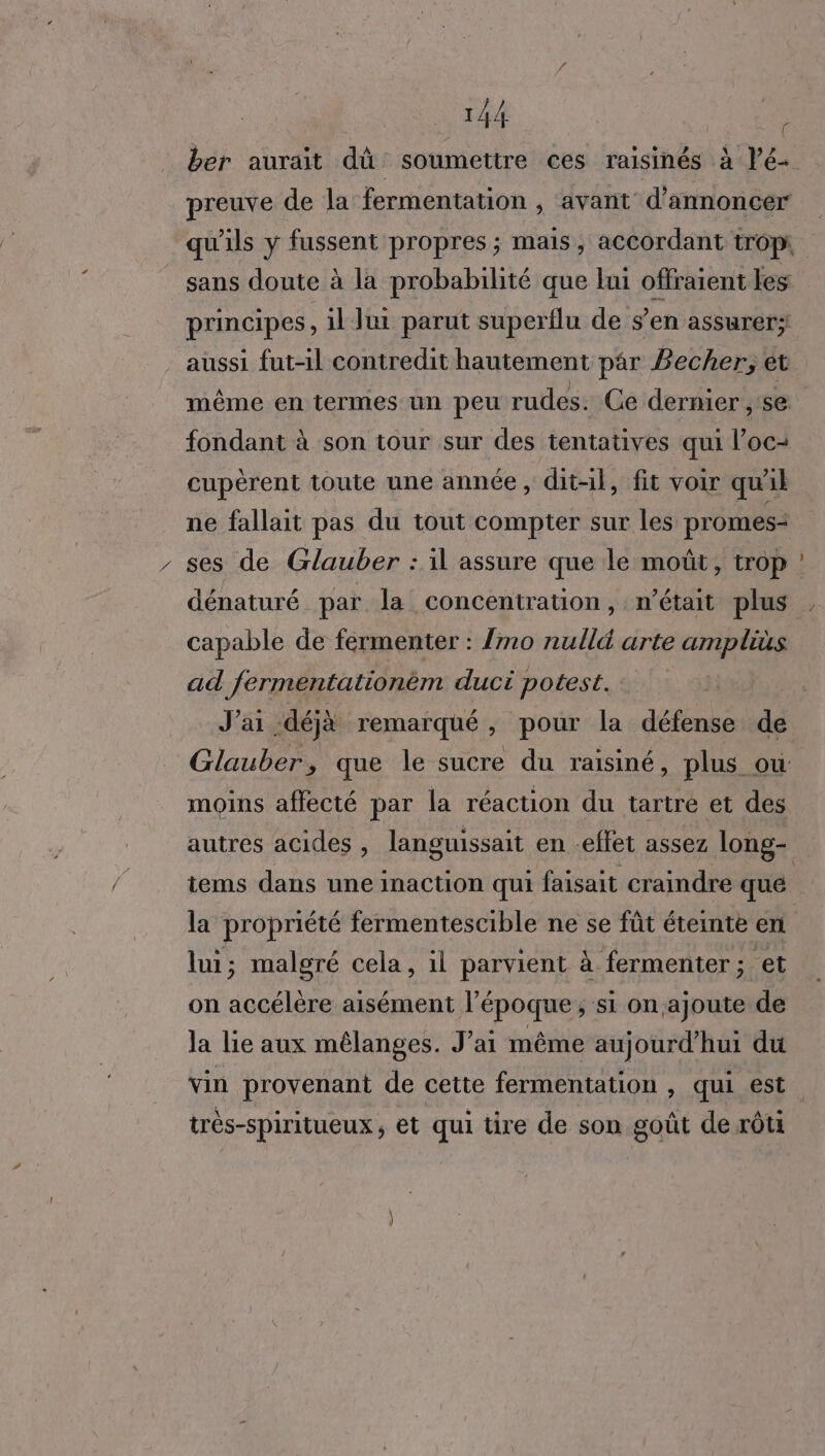 fondant à son tour sur des tentatives qui loc: cupèrent toute une année, dit-il, fit voir qu 18 ne fallait pas du tout compter sur les promes- ses de Glauber : il assure que le moût, trop dénaturé par la concentration, n’était plus capable de férmenter : {mo nulld arte amplis ad fermentationèm duci potest. J'ai déjà remarqué , pour la défense de Glauber ÿ que ‘le sucre du raisiné, plus ou moins affecté par la réaction du tartre et des la propriété fermentescible ne se fût éteinte en lui; malgré cela, il parvient à fermenter; et on accélère aisément l’époque; si onajoute de la lie aux mêlanges. J’ai même aujourd'hui du vin provenant de cette fermentation , qui est très-spiritueux , et qui tire de son goût de rôti