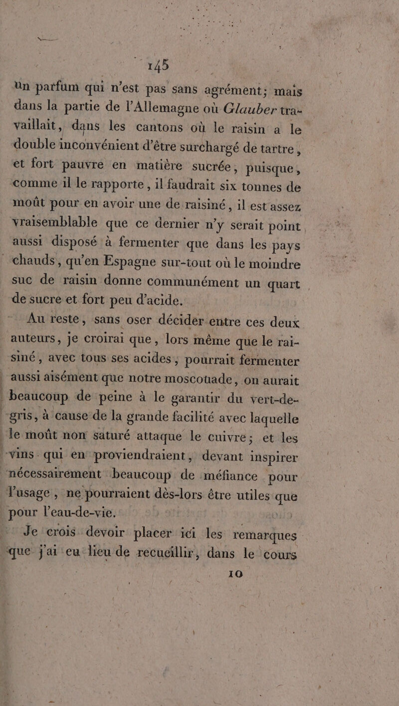 Un patfüm qui n’est pas sans agrément; mais dans la partie de l'Allemagne où Glauber tra- vaillait, fdqns les cantons qu le raisin a le double inconvénient d’é être surchargé de tartre ÿ et fort pauvre en matière sucrée, puisque , moût pour en avoir une de raisiné, ilest assez aussi pod à fermenter que dans les pays suc de raisin donne communément un quart | de sucre et fort peu d'acide. Au resté, sans oser décider.entre ces deux auteurs, je croirai que, lors même que le rai- siné , avec tous ses acides , pourrait fermenter aussi aisément que notre moscouade, on aurait le moût non saturé attaque le cuivre; et les Je crois devoir placer 1Ci les remarques 10