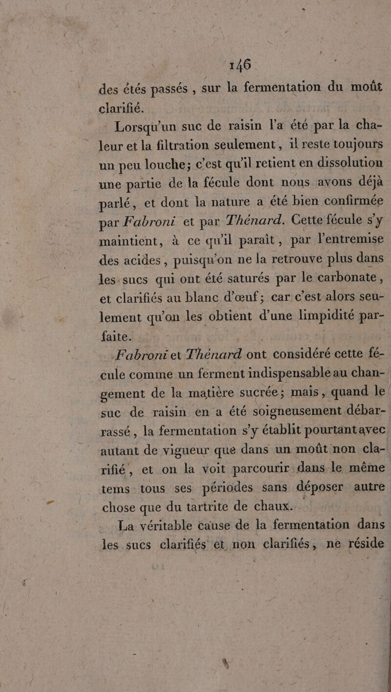 des étés passés , sur la fermentation du moût clarifé. - Lorsqu'un suc de raisin l'a été par la cha- leur et la filtration seulement, il reste toujours un peu louche; c est qu'il retient en dissolution une partie de la fécule dont nous avons déjà parlé, et dont la nature a été bien confirmée par Fabroni et par Theénard. Cette fécule s’y maintient, à ce qu'il parait, par l'entremise des acides, puisqu ‘on ne la retrouve plus dans les sucs qui ont été saturés par le carbonate $ et clarifiés au blanc d'œuf; car c’est alors seu- lement qu on les obtient d une eo par- faite. Æ abroni et T'hénard ont Eh tie cette fe cule comme un ferment indispensable au chan- gement de la matière sucrée; mais, quand le! suc de raisin en a été soigneusement débar- rassé, la fermentation s’y établit pourtantavec autant de vigueur que dans un moût non cla- rifié , et on la voit parcourir dans le même tems tous ses périodes sans déposer autre . chose que du tartrite de chaux. La véritable cause de la fermentation dans les sucs clarifiés et, non clarifiés, ne réside
