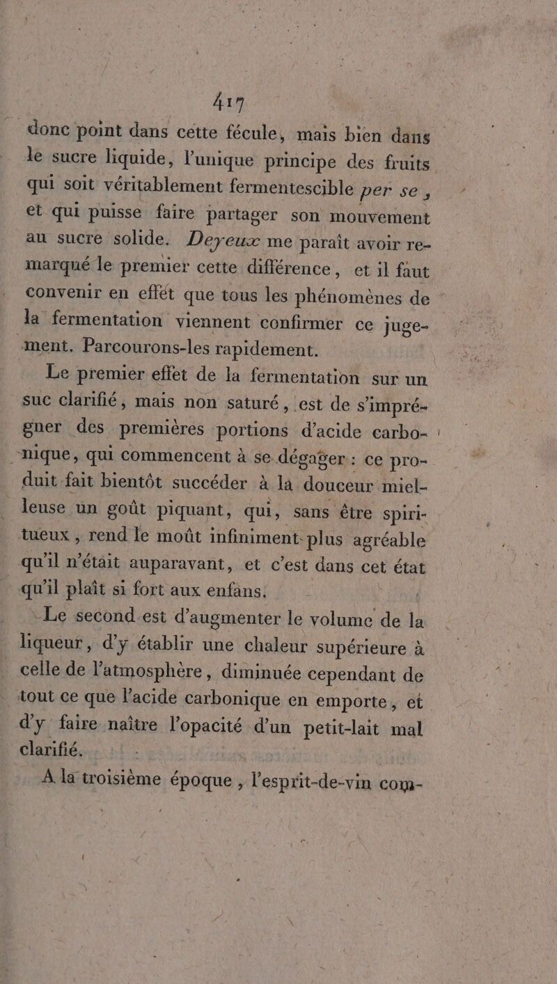 417 qui soit véritablement fermentescible per se, et qui puisse faire partager son mouvement au sucre solide. Deyeux me parait avoir re- marqué le premier cette chfférence, et il faut la fermentation viennent Confirmer ce juge- “ment. Parcourons-les rapidement. suc clarifié, mais non saturé, est de s’ impré- gner des premières portions d'acide carbo- “nique, qui commencent à se dégager : ce pro- duit fait bientôt succéder à IE douceur miel- leuse un goût piquant, qui, sans être Spiri- tueux , rend le moût infiniment. plus agréable qu'il n’était auparavant, et c’est dans cet état qu'il plaît si fort aux enfans. Le second.est d’augmenter le volume de la liqueur , d'y établir une chaleur supérieure à celle de l'atmosphère, diminuée cependant de tout ce que l'acide carbonique en emporte, et d'y faire naître l’opacité d’un petit-lait mal clarifié. À da troisième époque , l’esprit-de-vin com-