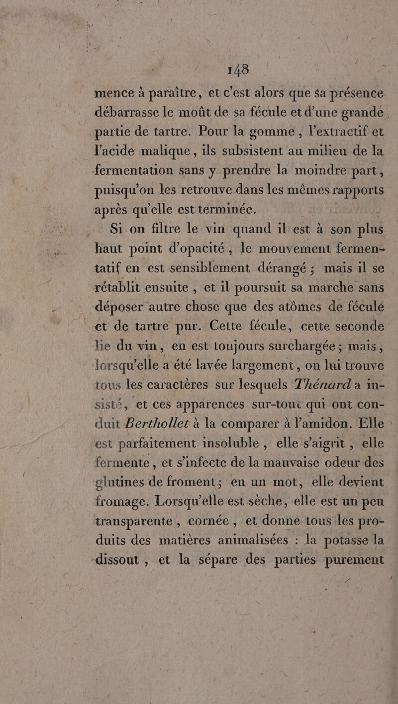 mence à paraitre, et C’est alors que $a présence partie de tartre. Pour la gomme, l’extracuf et l'acide malique, ils subsistent au milieu de la fermentation sans y prendre la moindre part, pu on les retrouve dans les mêmes MT après qu’elle est terminée. Si on filtre le vin quand :il'est à son plus haut point d’opacité, le mouvement fermen- tatif en est sensiblement dérangé ; mais il se déposer autre chose que des atômes de féculé et de tartre pur. Cette fécule, cette seconde lie du vin, en est toujours surchargée ; mais, lor squ ’elle a été lavée largement, on lui trouve tous les caractères sur lesquels Thénard a in- sisté, et ces apparences sur-toui qui Ont con- duit Berthollet à la comparer à lamidon. Elle est parfaitement insoluble , elle s’aigrit , elle fermente , et s’infecte de la mauvaise odeur des glutines de froment; en un mot, elle devient fromage. Lorsqu’elle est sèche, elle est un peu transparente , cornée , et donne tous les pro- dissout , et la sépare des parties purement Pa