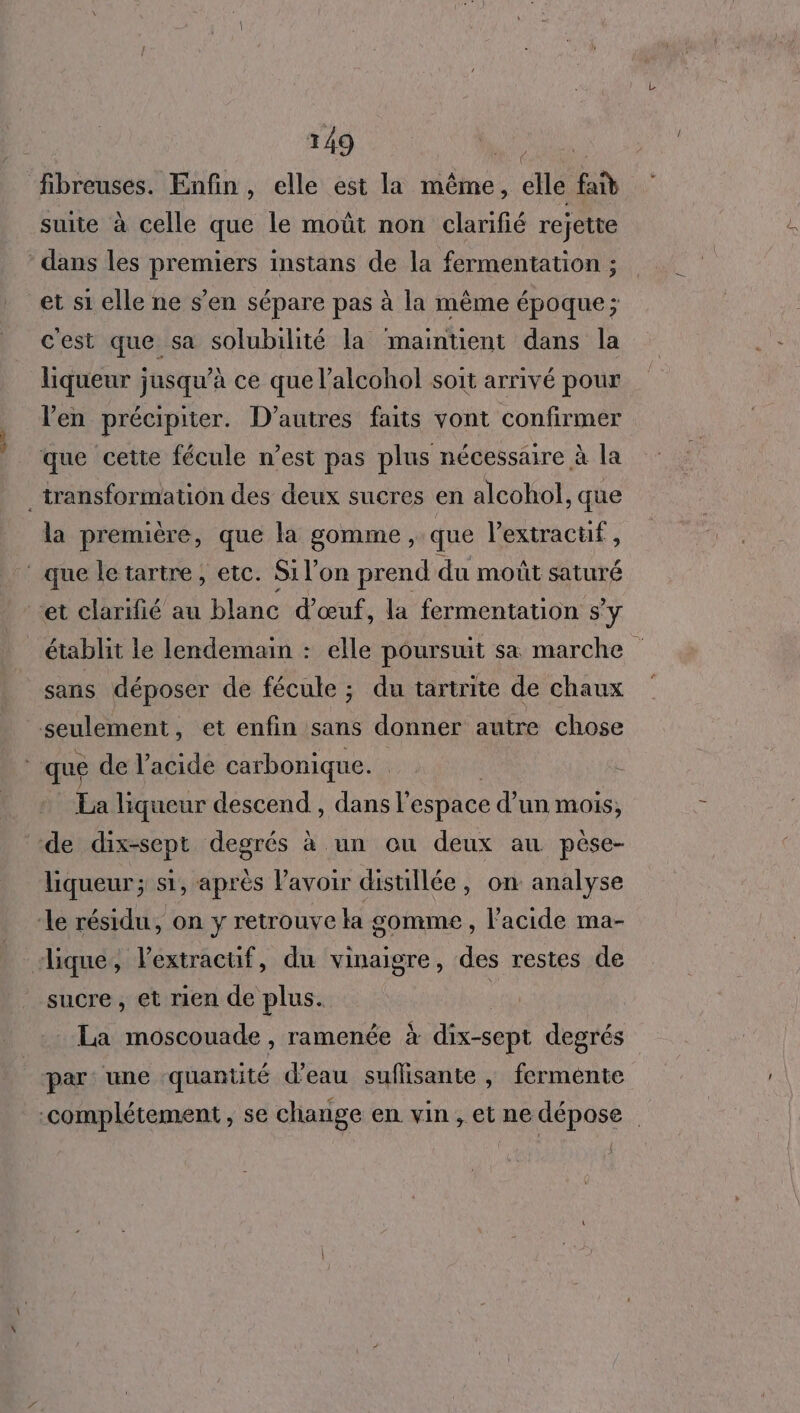 ue 2 fibreuses. Enfin, elle est la même, elle fa suite à celle que le moût non clarifié rejette et si elle ne s’en sépare pas à la même époque; cest que sa solubilité la maintient dans la liqueur jusqu’à ce que l’alcohol soit arrivé pour l'en précipiter. D’autres faits vont confirmer la première, que la gomme, que lextractf, établit le lendemain : elle poursuit sa marche sans déposer de fécule ; du tartrite de chaux La liqueur descend, dans F espace d’un mois; liqueur; si, après Pavoir distillée, on analyse sucre, et rien de plus. La moscouade , ramenée à dix-sept degrés par une quantité d’eau suflisante , fermente {