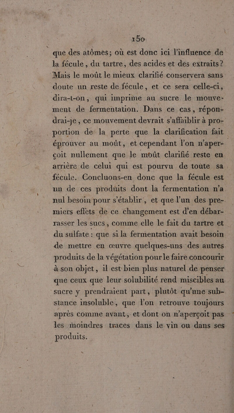 que des atômes; où est donc ici l'influence de la fécule , du tartre, des acides et des extraits ? Mais le moût le mieux clarifié conservera sans ment de fermentation. Dans ce cas , Tépon- drai-je, ce mouvement devrait s’affaiblir à pro- éprouver au moût, et cependant l’on n’aper- çoit nullement que le moût clarifié reste en arrière de celui qui est pourvu de toute sa un de ces produits dont la fermentation n’a miers effets de ce changement est d’en débar- rasser les sucs , comme elle le fait du tartre et du sulfate : que si la fermentation avait besoin de mettre en œuvre quelques-uns des autres produits de la végétation pour le faire concourir à son objet, 1l est bien plus naturel de penser que ceux que leur solubilité rend miscibles au. stance insoluble, que l’on retrouve toujours LE ; G après comme avant, et dont on n’aperçoit pas les moindres traces dans le vin ou dans ses produits.