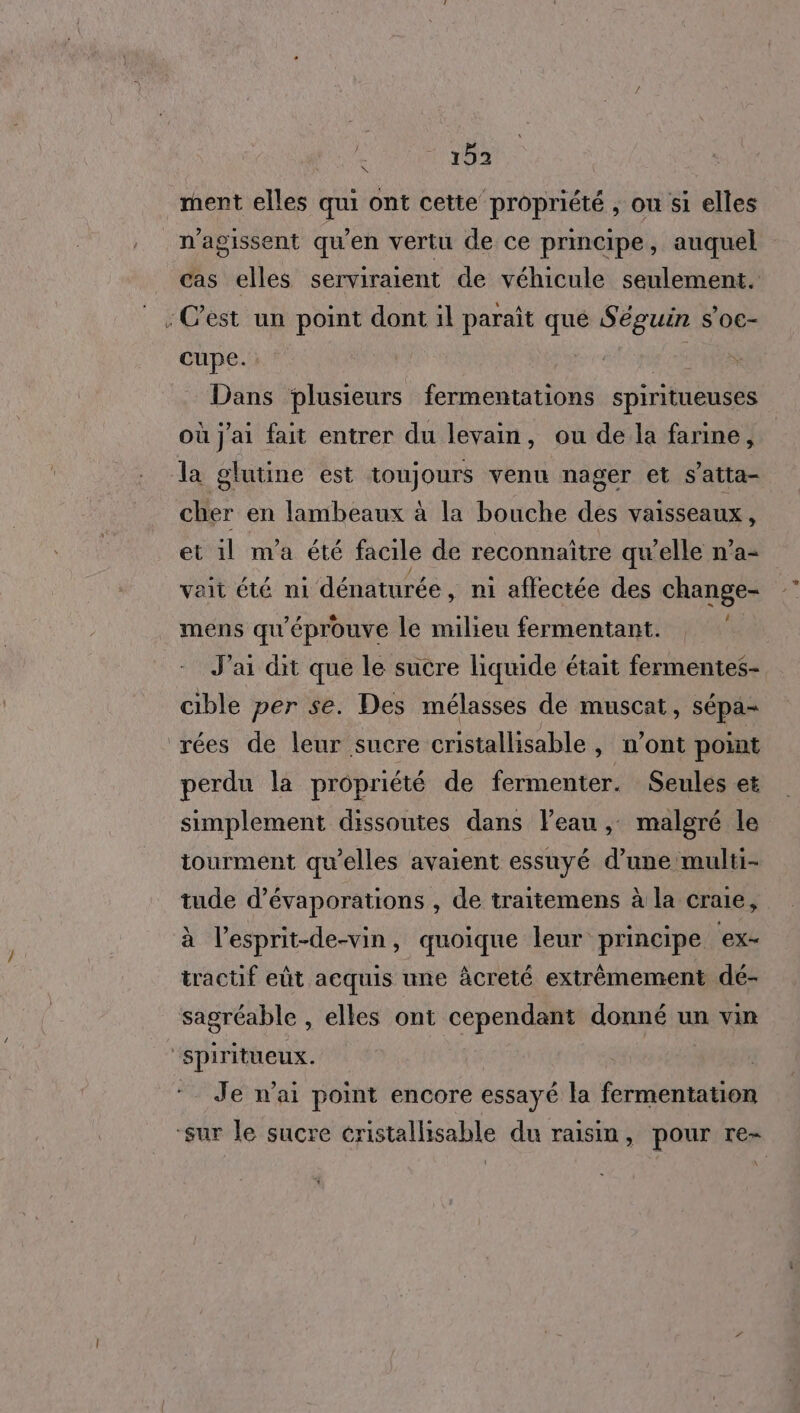 ment elles qui ont cette propriété , on si elles n’agissent qu’en vertu de ce principe, auquel cas elles serviraient de véhicule seulement. : C’est un point dont il paraît que Séguin s'oc- cupe. Rd te Dans plusieurs fermentations spiritueuses où j'ai fait entrer du levain, ou de la farine, la glutine est toujours venu nager et s’atta- cher en lambeaux à la bouche des vaisseaux, et 1l m'a été facile de reconnaître qu'elle n’a- vait été ni dénaturée , ni affectée des change- mens qu'éprouve le milieu fermentant. J'ai dit que le sucre liquide était fermentes- cible per se. Des mélasses de muscat, sépa- rées de leur sucre cristallisable, n’ont point perdu la propriété de fermenter. Seules et simplement dissoutes dans leau ,: malgré le tourment qu'elles avaient essuyé d’une multi- tude d’évaporations , de traitemens à la craie, à l’esprit-de-vin, quoique leur principe ex- tractif eùt acquis une àcreté extrêmement dé- sagréable , elles ont cependant donné un vin Re Je n’ai point encore essayé la Érénil ‘sur le sucre cristallisable du raisin, pour re-