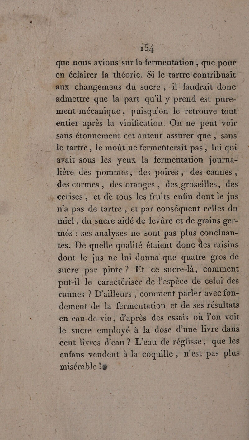 que nous avions sur la fermentation , que pour en éclairer la théorie. Si le tartre contribuait aux changemens du sucre , il faudrait donc admettre que la part qu'il y prend est pure- ment mécanique, puisqu'on le retrouve tout entier après la vinification. On ne peut voir sans étonnement cet auteur assurer que , sans le tartre, le moût ne fermenterait pas , lui qui avait sous les yeux la fermentation journa- ère des pommes, des poires, des cannes , des cormes, des oranges, des groseilles, des . cerises, et de tous les fruits enfin dont le jus n’a pas de tartre , et par conséquent celles du miel , du sucre aidé de levüre et de grains ger- més : ses analyses ne sont pas plus concluan- tes. De quélle qualité étaient donc des raisins dont le jus ne lui donna que quatre gros de sucre par pinte? Et ce sucre-là, comment putal le caractériser de l'espèce de celui des cannes ? D'ailleurs , comment parler avec fon- dement de la fermentation et de ses résultats en eau-de-vie, d’après des essais où l’on voit le sucre employé à la dose d'une livre dans cent livres d’eau ? L'eau de réglisse, que les | enfans vendent à la coquille, n’est pas plus misérable !&amp; |