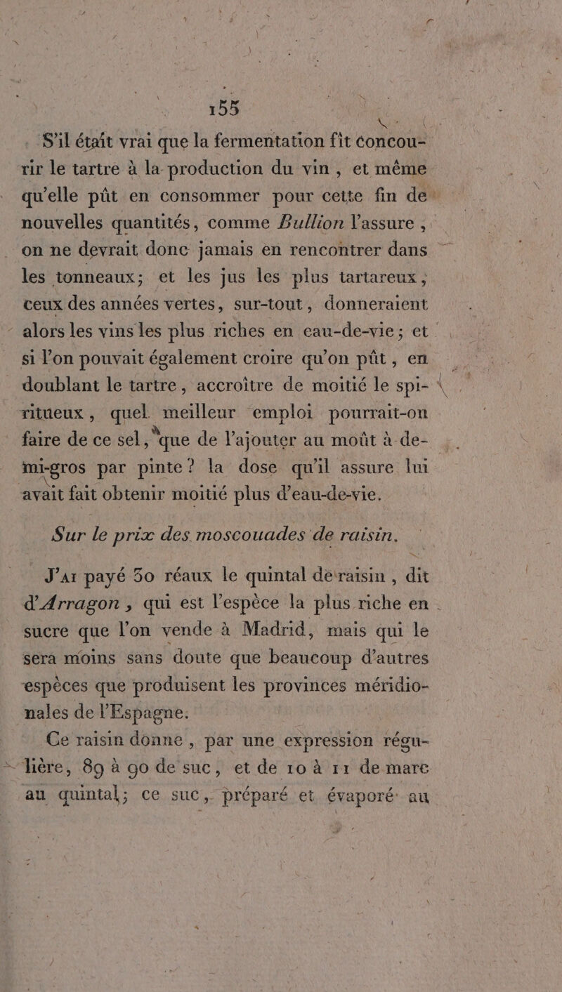 ; Ln . S'il étaît vrai que la fermentation fit concou- rir le tartre à la production du vin, et même qu'elle püt en consommer pour cette fin de: nouvelles quantités, comme Bullion Vassure on ne devrait donc jamais en rencontrer dans les tonneaux; et les jus les plus tartareux, ceux des années vertes, sur-tout, donneraient - alors les vins les plus riches en eau-de-vie; et si l’on pouvait également croire qu'on püût, en doublant le tartre, accroître de moitié le Spi- ritueux, quel meilleur emploi pourrait-on faire de ce sel, ‘que de l'ajouter au moût à de- mi-gros par pinte? la dose qu'il assure lui | ‘avait fait obtenir moitié plus d’eau-de-vie. Sur le prix des moscouades de raisin. Jar payé 30 réaux le quintal derraisin , dit d'Arragon , qui est l'espèce la plus riche en . sucre que l'on vende à Madrid, mais qui le sera moins sans doute que beaucoup d’autres espèces que produisent les provinces méridio- nales de l'Espagne. Ce raisin donne , par une expression régu- — ère, 89 à go de suc, et de 10 à r1 de mare au quintal; ce suc, préparé et évaporé: au