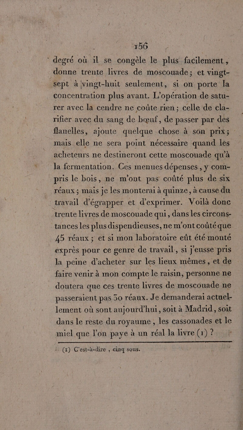 * degré où il se congèle le plus facilement , ‘prune trente livres A moscouade ; et vingt- sept à vingt-huit seulement, si on porte la concentration plus avant. L'opération de satu- rer avec la cendre ne coûte rien; celle de cla- rifier avec du sang de bœuf, de passer par des flanelles, ajoute quelque chose à son prix; mais elle ne sera point nécessaire quand les acheteurs ne destineront cette moscouade qu'à ; Ja fermentation. Ces menues dépenses »Ÿ com- pris le bois, ne m'ont pas coûté plus de six. réaux ; Mais je les monterai à quinze, à cause du travail d'égrapper et d'exprimer. Voilà donc trente livres de moscouade qui, dans les circons- tances les plus dispendieuses, ne m'ont coûté que 45 réaux; et si mon laboratoire eût été monté exprès pour ce genre de travail, si j'eusse pris la peine d'acheter sur les lieux mêmes, et de faire venir à mon compte le raisin, personne ne doutera que ces trente livres de moscouade ne passeraient pas 50 réaux. Je demanderai actuel- lement où sont aujourd'hui, soit à Madrid, soit dans le reste du royaume , les cassonades et le miel que l’on paye à un réal la livre (1) Ÿ l. (1) C'est-à-dire , cinq sous.