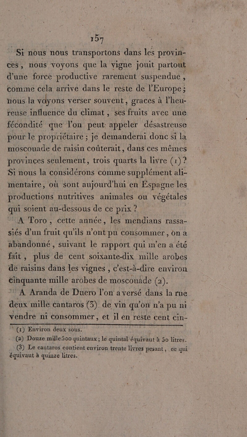 _ Si nous nous transportons dans les provin- | ces, nous voyons que la vigne jouit partout d’une force productive rarement suspendué , comme cela arrive dans le reste de l’Europe; nous la vayons verser souvent, graces à l’heu- reuse influence du climat, ses fruits avec une fécondité que lon peut: appeler désastreuse pour le propriétaire ; je demanderai donc si la moscouade de raisin coûterait, dans ces mêmes provinces seulement, trois quarts la livre (x) ? Si nous la considérons comme supplément ali- mentaire, Où sont aujourd'hini en Espagne les productions nutritives animales ou végétales qui soient au-dessous de ce prix ? ‘A Toro, cette année, les mendians rassa- siés d’un fruit qu'ils n'ont pu Consommer , on a abandonné, suivant le rapport qui m'en a été fait, plus de cent soixante-dix mille arobes de raisins dans les vignes , c’est-à-dire environ cinquante mille arobes de moscouade (2). “À Aranda de Duero l’on a versé dans la rue deux mille cantaros (3). de vin qu'on n'a pu ni vendre ni consommer, et il en resté cent cin- * (x) Environ deux sous. (2) Douze mille 500 quintaux ; le quintal équivaut à 50 litres. (3) Le cantaros contient environ trente livres pesant, ce qui équivaut à quinze litres.