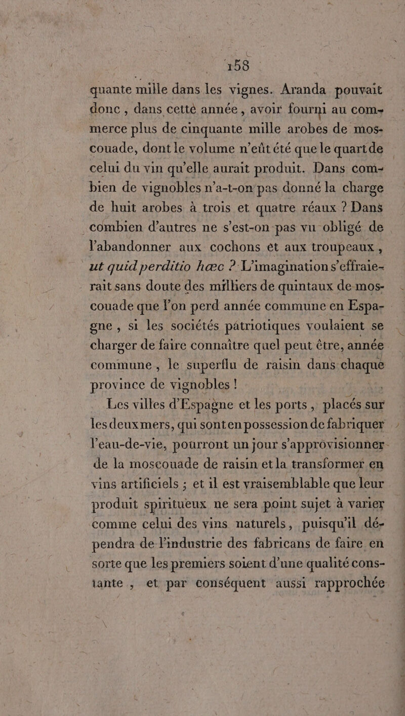 quante mille dans les ER Aranda pouvait donc , dans cetté année, avoir fourni au COM merce plus de cinquante mille arobes de mos- couade, dont le volume n’eüût été que le quartde celui du vin qu’elle aurait produit. Dans com- bien de vignobles n'a-t-0n” pas donné la charge de huit arobes à trois et quatre réaux ? Dans combien d’autres ne s’est-on-pas vu- obligé de abandonner aux cochons ét aux troupeaux . ut quid perditio hæc ? L’imagination s’effraie- raitsans doute des mtflhers de quintaux demos- . couade que lon perd année commune en Espa- gne , si les sociétés patriotiques voulaient se charger de faire connaître quel peut être, année commune , le superflu de raisin dans: chaque province de vignobles ! | Les villes d’ Espagne et les ports : placés sur les deuxmers, quisonten possession de fabriquer l’eau-de-vie, pourront un jour s’approvisionner- de la moscouade de raisin etla transformer en vins artificiels ; et 1l est vraisemblable que leur produit spiritueux ne sera point sujet à varier comme celui des vins naturels, puisqu'il dé- pendra de l'industrie des fabricans de faire en sorte que les premiers soient d’une qualité cons- tante , et par conséquent aussi rapprochée