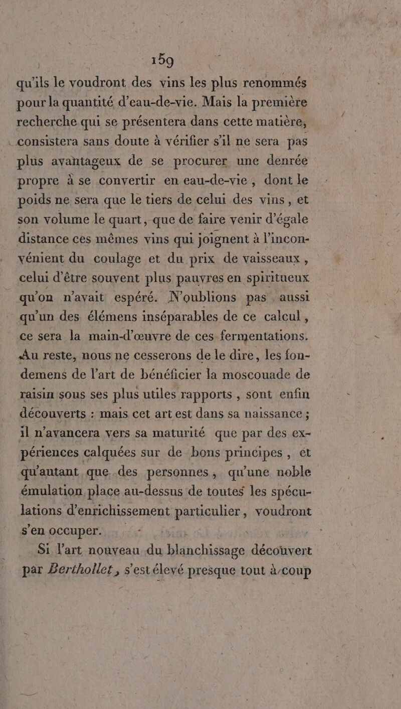 qu ils le voudront des vins les plus renommés pour la quantité d’eau-de-vie. Mais la première recherche qui se présentera dans cette matière, . consistera sans doute à vérifier s’il ne sera pas plus avantageux de se procurer une denrée propre à se convertir en eau-de-vie, dont le poids ne sera que le tiers de celui des vins, et son volume le quart, que de faire venir d’égale distance ces mêmes vins qui joignent à lincon- vénient du coulage et du prix de vaisseaux , celui d'être souvent plus pauvres en spiritueux qu on n'avait espéré. N'oublions pas . aussi qu'un des élémens inséparables de ce calcul, ce sera la main-d'œuvre de ces fermentations. Au reste, nous ne cesserons de le dire , les fon- demens de l’art de bénéficier la moscouade de raisin sous ses plus utiles rapports, sont enfin découverts : Mais cet art est dans sa naissance ; il n’avancera vers sa maturité que par des ex- périences calquées sur de bons principes, ét qu'autant que..des personnes, qu'une noble émulation place au-dessus de toutes les spécu- lations d’enrichissement parüculier, voudront s'en occuper. . | Si l’art nouveau du blanchissage bon par Bertholler, s'estéleyé presque tout à/coup 7