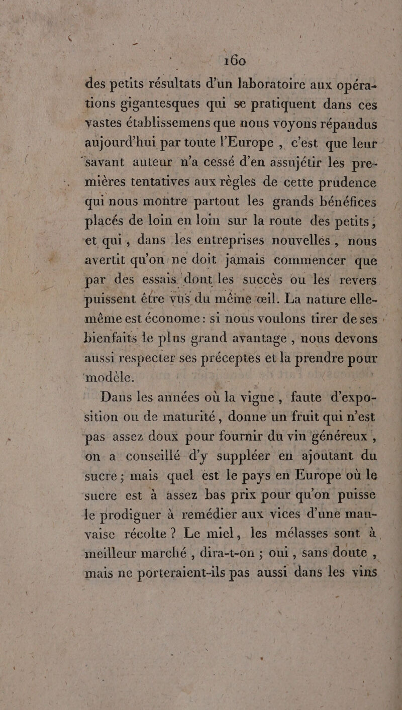 des petits résultats d’un laboratoire aux opéra tions gigantesques qui se pratiquent dans ces vastes établissemens que nous voyons répandus aujourd’hui par toute Europe , c’est que leur ‘savant auteur n’a cessé d’en assujétir les pre- mières tentatives aux règles de cette prudence qui nous montre partout les grands bénéfices placés de loin en loim sur la route des petits, et qui, dans les entreprises nouvellés, nous avertit qu'on: ne doit jamais commencer que même est économe: si nous voulons tirer deses bienfaits le plus grand avantage , nous devons aussi respecter ses préceptes et la prendre DRE ‘modèle. Dans les années où à vigne , ‘faute rés siion ou de maturité, donne? un fruit qui n’est pas assez doux pour fournir du vin généreux , on a conscillé d'y suppléer en ajoutant du sucre ; mais quel est le pays en Europe où le sucre est à assez bas prix pour qu'on puisse le prodiguer ? à remédier aux vices d’une mau- vaise récolte ? Le miel, les mélasses sont ë. mais ne porteraient-1ls pas aussi dans les vins F