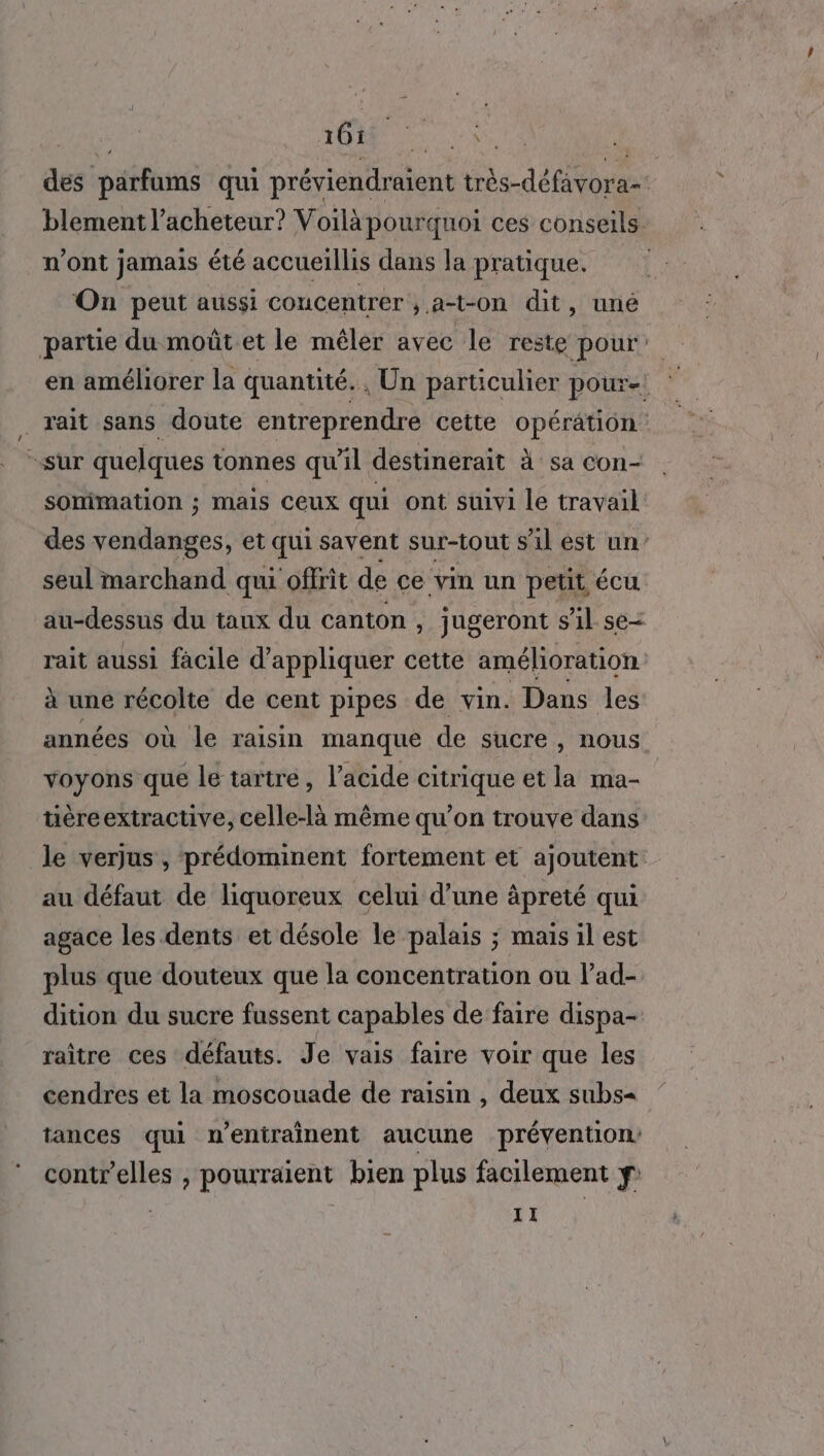 261 Home des pérfams qui préviendraient très défirs blement l’acheteur? Voilàpourquoi ces conseils. n’ont jamais été accueillis dans la pratique. On peut aussi concentrer ; at-on dit, uné partie du moût et le mêler avec le reste pour: en améliorer la quantité. , Un particulier pour! rait sans doute entreprendre cette opération sur quelques tonnes qu'il destinerait à sa Con- sommation ; mais Ceux qui ont suivi le travail des vendanges, et qui savent sur-tout s’il est un’ seul marchand qui offrit de ce vin un petit Cu au-dessus du taux du canton , jugeront s’il se rait aussi facile d’ appliquer cette amélioration à une récolte de cent pipes de vin. Dans les années où le raisin manque de sucre, nous voyons que le tartré, l'acide citrique et la ma- üéreextractive, celle-là même qu’on trouve dans le verjus , prédominent fortement et ajoutent: au défaut de liquoreux celui d’une âpreté qui agace les dents et désole le palais ; mais il est plus que douteux que la concentration ou lad- dition du sucre fussent capables de faire dispa- raître ces défauts. Je vais faire voir que les cendres et la moscouade de raisin , deux subs« tances qui n’eniraînent aucune prévention contr'elles } POUTAIENt bien plus facilement ÿ: | 11