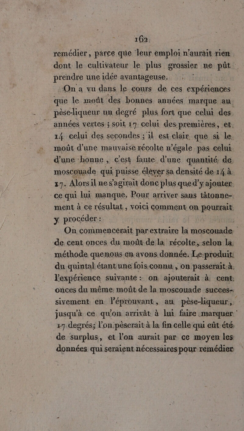 remédier, parce que leur emploi n’aurait rien dont le cultivateur le plus grossier ne püt prendre une idée avantageuse. SK On a vu dans le éours de ces expériences que le moût des bonnes années marque au pèse-liqueur un degré plus fort que celui des. années vertes ; Soit 17 Celui des premières, et. 14 celui des secondes ; 11 est clair que si Le. moût d’une mauvaise récolte n’égale pas celui d’une bonne , c'est faute. d’une quantité, de moscouade qui puisse élever sa densité de 14 à 17. Alors il nes agirait donc plus que d’y ajouter ce qui lui manque, Pour arriver sans tâtonne- ment à ce résultat , voici comment on pourrait. Y procéder: are | On commenceérait parextraire la st de. cent onces du moût dé la récolte, selon la, méthode quenous.en.avons donnée. Le-produit: du quintal étant une fois.connu, on passerait. à, l'expérience suivante : on ajouterait À cent: onces du même: moût de la moscouade succes- sivement en léprouvant, au pèse-liqueur, jusqu'à ce. qu'on arrivât à lui faire «marquer +7 degrés; l’on péserait à la fin celle qui eût été, de surplus, et l’on aurait par ce moyen les données qui seraient nécessaires pour remédier