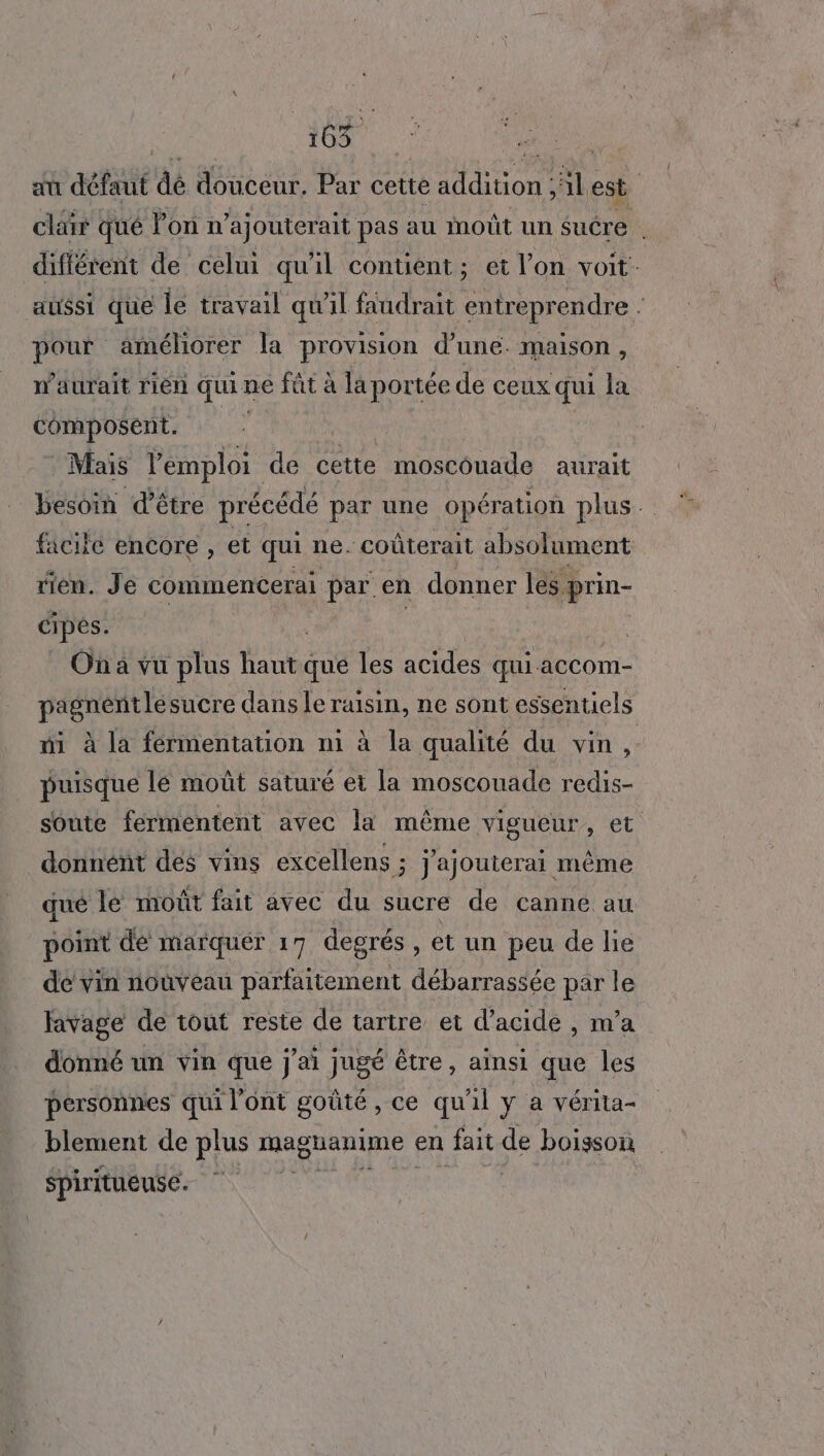 du défaut dé douceur. Par cette addition ;lest clair qué Pon n’a) outerait pas au moût un sucre . différent de celui qu'il contient; et l’on voit. aussi que le travail qu'il faudrait entreprendre . pour améliorer la provision d’une. maison, waurait rien qui: ne fût à la portée de ceux qui la composent. | Mais l'emploi de cette moscouade aurait besoin d’être précédé par une opération plus. facifé encore , et qui ne. coûterait absolument rien. Je commencerai par. en donner les prin- cipes. | Ona vu plus haut que les acides qui accom- pagnentle sucre dans le raisin, ne sont essentiels mi à la fermentation ni à la qualité du vin, puisque le moût saturé et la moscouade redis- soute fermentent avec la même vigueur, et donnént des vins excellens ; Jajouterai même qué le moût fait avec du sucre de canne au point de marquer 17 degrés , et un peu de lie de vin nouveau parfaitement débarrassée par le lavage de tout reste de tartre et d'acide , m'a donné un vin que j'ai jugé être, ainsi que les personnes qui l'ont goûté , ce qu'il y a vérita- blement de plus magnanime ( en fait de boisson Spiritueuse É