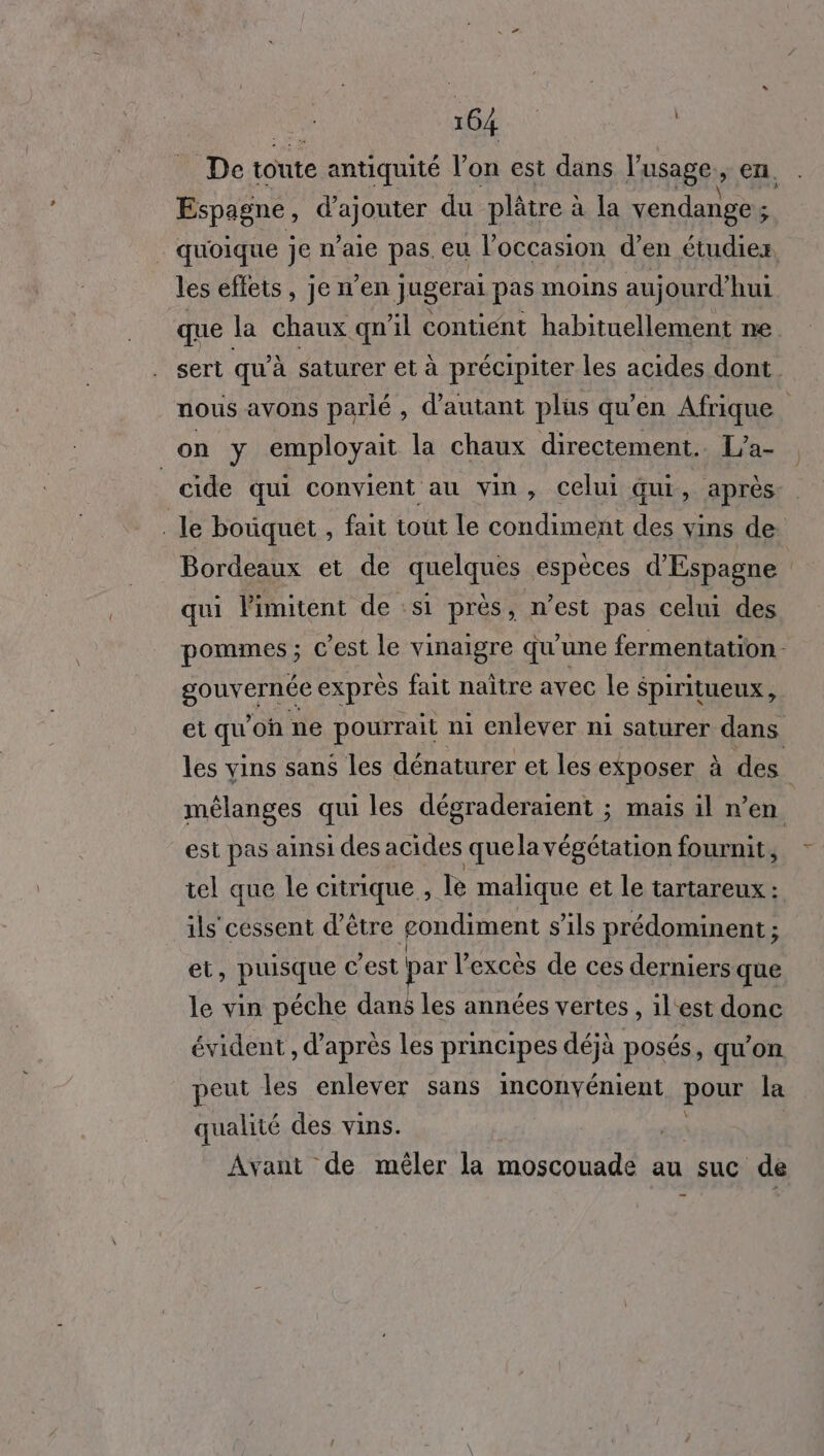 De toute e antiquité l'on est dans l'usage , en, Espagne, one du plâtre à la vendange ; . quoique je n’aie pas. eu l'occasion d'en étudiez, les effets, jen’en Jugerai pas moins au jourd’ hui que la chaux qn ïl contient habituellement ne. sert qu'à saturer et à précipiter les acides dont nous avons parlé , d'autant plus qu'en Afrique on y employait la chaux directement. L’a- _cide qui convient au vin, celui Gui, après . le bouquet , fait tout le condiment des vins de. Bordeaux et de quelque espèces d'Espagne qui limitent de :s1 près, n’est pas celui des pommes ; C est le vinaigre qu'une fermentation. sou veRse exprès fait naître avec le Spiritueux, et qu où ne pourrait ni enlever ni saturer dans les vins sans les dénaturer et les exposer à des. mélanges qui les dégraderaient ; mais il n” en est pas ainsi des acides que la végétation fournit, tel que le citrique , le malique et le tartareux : ils cessent d’être gondiment s'ils prédominent ; et, pinsque c’est par l’excès de ces derniers que le vin péche dans les années vertes , il'est donc évident , d'après les principes déjà posés, qu’on peut les enlever sans inconvénient pour la qualité des vins. Avant de mêler la tent au suc de