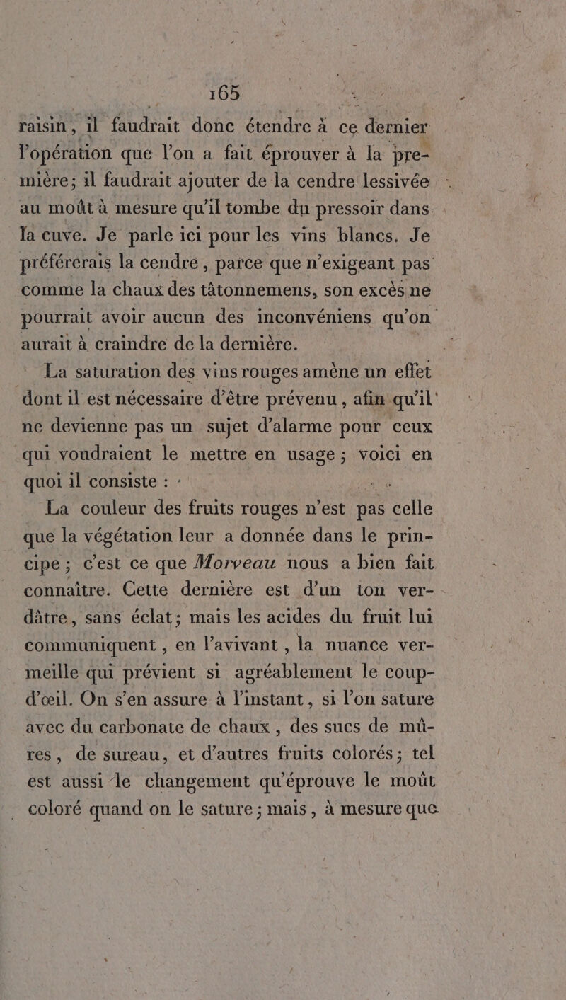 raisin , il Ne A UE donc étendre : à: Ce dernier l'opération que l’on a fait éprouver à la pre- mière; 11 faudrait ajouter de la cendre lessivée au moût à mesure qu'il tombe du pressoir dans. Ja cuve. Je parle ici pour les vins blancs. Je préférérais la cendré, parce que n PS pas comme la chaux des tâtonnemens, son excès ne pourrait avoir aucun des inconvéniens qu'on aurait à craindre de la dernière. La saturation des vins rouges amène un effet dont il est nécessaire d’être prévenu , afin qu'il ne devienne pas un sujet d'alarme pour ceux qui voudraient le mettre en usage; voici en quoi 1l consiste : ie La couleur des fruits rouges n’est pas celle que la végétation leur a donnée dans le prin- cipe; c'est ce que Morveau nous a bien fait connaître. Cette dernière est d’un ton ver-. dâtre, sans éclat; mais les acides du fruit lui communiquent , en l'avivant , la nuance ver- meille qui prévient si agréablement le coup- d'œil. On s’en assure à l'instant, si l’on sature avec du carbonate de chaux, des sucs de mü- res, de sureau, et d’autres fruits colorés; tel est aussi le changement qu'éprouve le moût coloré quand on le sature ; mais, à mesure que