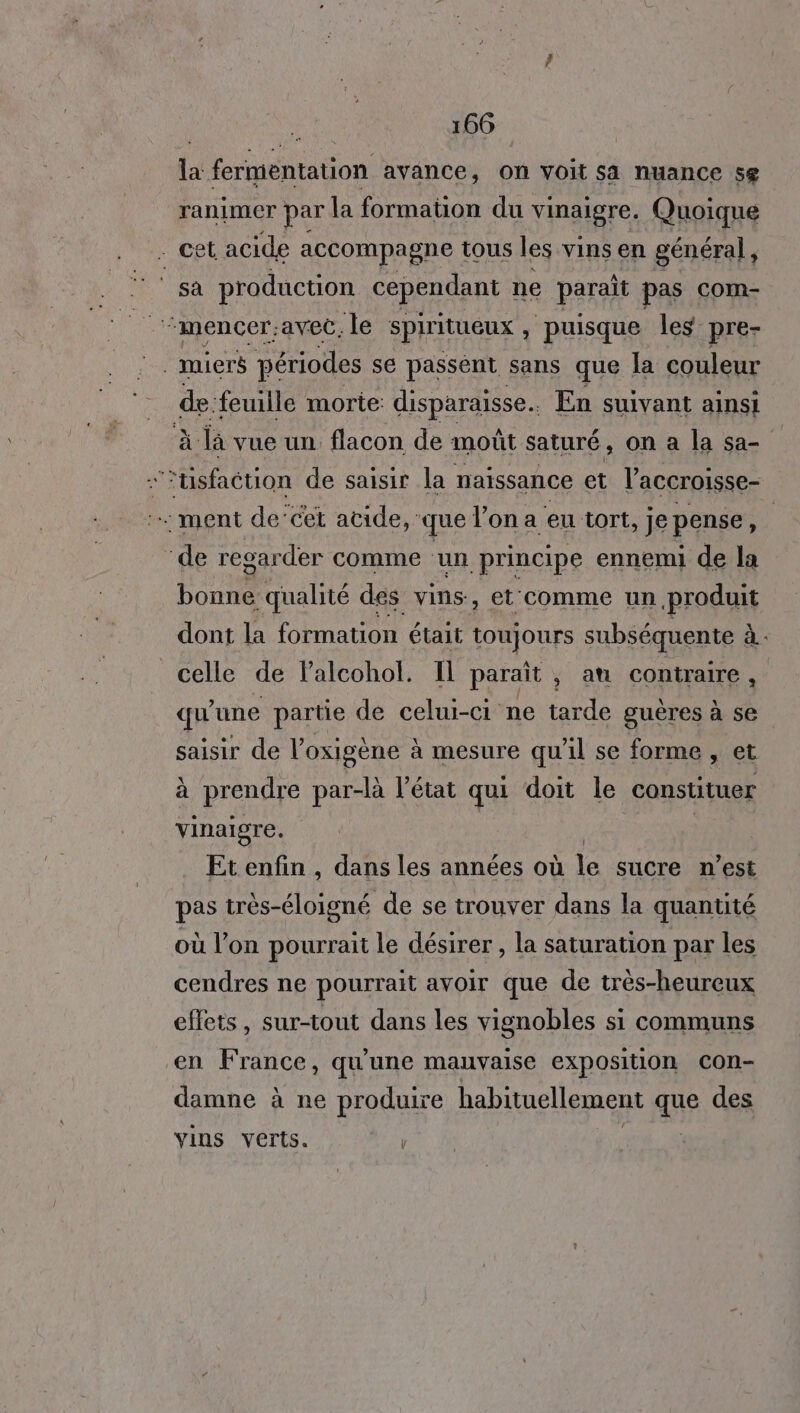 la fermentation avance, on voit sa nuance se ranimer par la formation du vinaigre. Quoique et acide accompagne tous les vins en général, ‘sa production cependant ne parait pas com- . miers périodes se passent sans que la couleur de. feuille morte: disparaisse.. En suivant ainsi à là vue un. flacon de moût saturé , on a la sa- É ‘usfaction de saisir la naissance et l'accroisse- … ment de’cet acide, que Von a eu tort, je pense 0) ‘de regarder comme un principe ennemi de la bonne qualité des vins, et'comme un produit dont la formation était toujours subséquente à celle de Palcohol. Il paraît , au contraire, qu'une partie de celui-ci ne tarde guères à se saisir de Voxigène à mesure qu'il se forme et à prendre par-là l’état qui doit le constituer vinaigre. | | Etenfin , dans les années où je sucre n’est pas très-éloigné de se trouver dans la quantité où l’on pourrait le désirer , la saturation par les cendres ne pourrait avoir que de très-heureux effets, sur-tout dans les vignobles si communs en France, qu'une mauvaise exposition con- damne à ne produire habituellement que des Vins verts. |