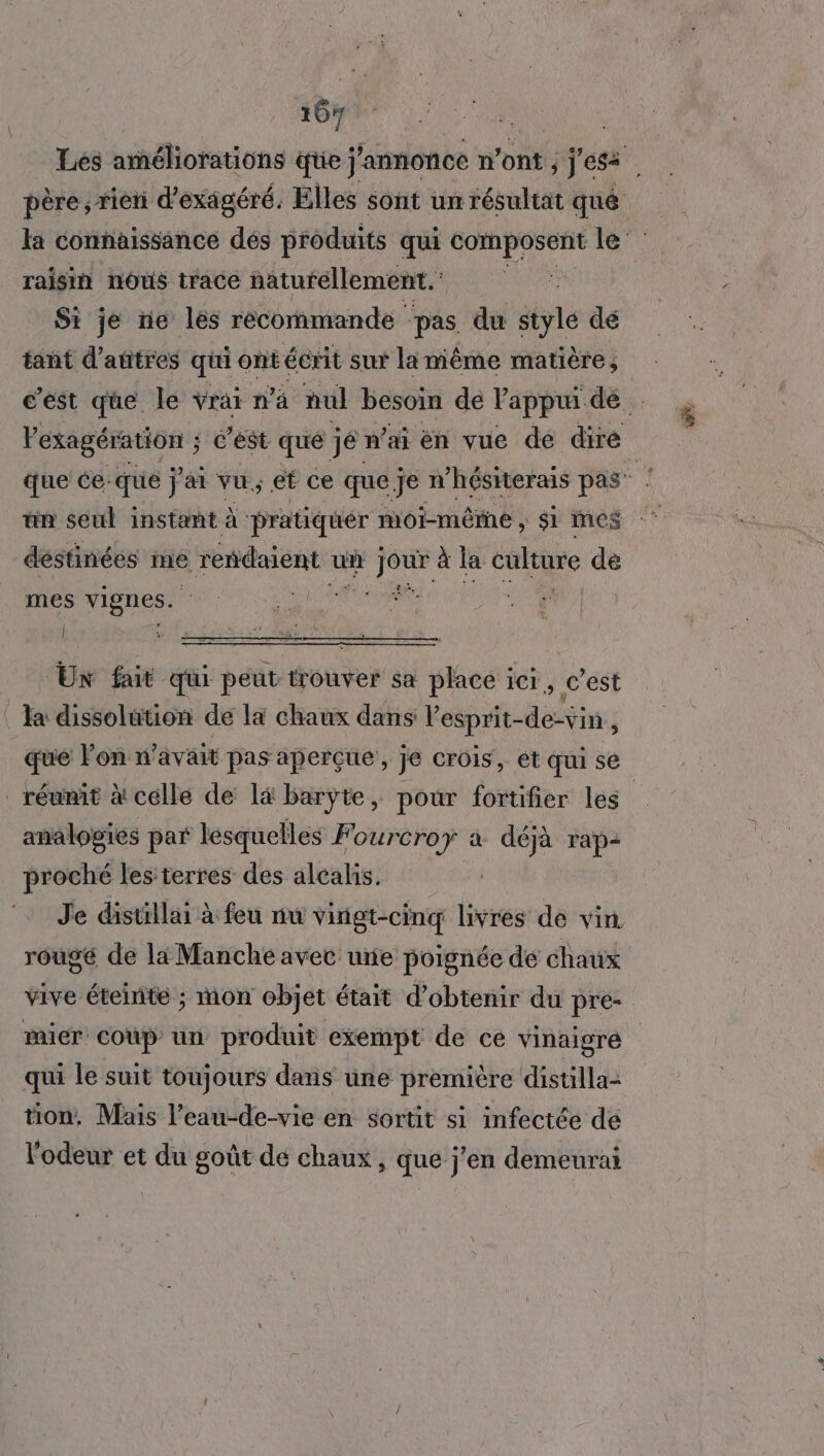 16# Lés améliorations ie j'annonce n’ont ; j'ess père, rien d’exagéré. Elles sont un résultat qué la connaissance dés produits qui composent BE raisin nôûs trace naturellement. Si je ne les récommande pas. du stylé dé tant d’aûtres qui ontécrit sut lamiême matière, c’est que. le vrai n’à nul besoin de Pappui dé Pesagéruon c'est qué jé n'ai en vue de dire que ce-que j'ai vu et ce que je n’hésiterais pas” ‘ un seul instant à pratiquer moi-mêrne , $i mes déstinées me rendaient u un ass à la PAR de mes vignes. | Un fait qui peut trouver sa place : iCI , c’est : Ja dissolution de la chaux dans lesprit- déstis que Pon n avait pas aperçue , je CrOIS, ét qui se réunit à celle de lä barÿyte, pour fortifier les analogies par lésquelles Fourcroy à déjà rap- proché les terres des alcalis. Je distillai à feu nu vingt-cinq livres de vin. rouge de la Manche avec une poignée dé chaux vive éteinte ; mon objet était d'obtenir du pre- mier coup un produit exempt de ce vinaigre qui le suit toujours dans une première distilla- tion. Mais l’eau-de-vie en sortit si infectée de l'odeur et du goût de chaux , que j'en demeurai