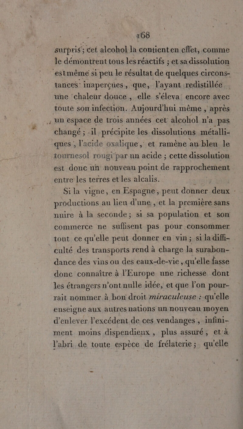 pi surpris; cet { alcohol la contienten cffet, comme le démontrent tous les réactifs ; et sa dissolution tances' inapercues que, l'ayant :redisuillée une ‘chaleur douce , elle s’éleva’ encore avec toute son infection. Aujourd'hui même s'HRISS changé ; il précipite les dissolutions métalli- ques ;, l'acide oxalique , et ramène au bleu le tournesol rougi par un acide ; cette dissolution est donc uñ nouveau point de rapprochement entre les terres et les alcalis. Sila vigne, en Espagne, peut donner. de productions au lieu d’une , et la première sans nuire à la seconde; si sa population et son commerce ne suflisent pas pour consommer dance des vins ou des eaux-de-vie , qu’elle fasse donc connaître à l’Europe une richesse dont les étrangers n’ont nulle idée, et que l’on pour- rait nommer. à bon droit miraculeuse : qu’elle enseigne aux autres nations un nouveau moyen d'enlever l'excédent de ces vendanges , infini- ment moins dispendieux , plus assuré, et'à l'abri de toute espèce de frélaterie; qu'elle