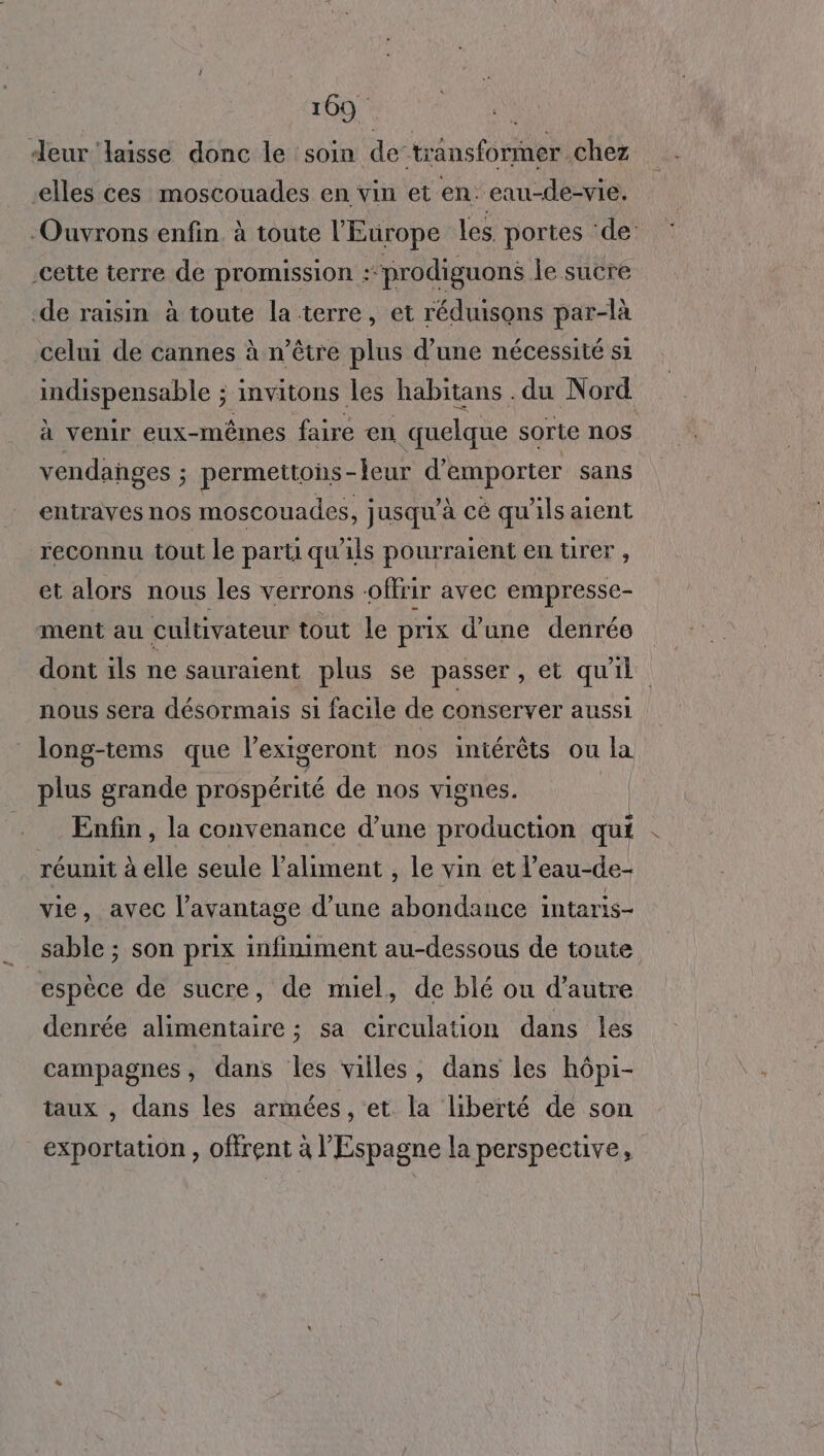 deur ‘laisse donc le soin de-transformer chez elles ces moscouades en vin et en: eau-de-vie. -Ouvrons enfin. à toute l'Europe les portes ‘de: cette terre de promission :“prodiguons le sucre -de raisin à toute la terre, et réduisons par-là celui de cannes à n’être plus d’une nécessité si Hole invitons les habitans . du Nord à venir eux-mêmes faire en quelque sorte nos vendanges ; permettons - -leur d'emporter sans entraves nos moscouades, jusqu’à cé qu'ils aient reconnu tout le parti qu'ils pourraient entrer, et alors nous les verrons offrir avec empresse- ment au cultivateur tout le prix d’une denrée dont ils ne sauraient plus se passer, et qu'il nous sera désormais si facile de conserver aussi long-tems que l’exigeront nos intérêts ou la plus grande prospérité de nos vignes. Enfin , la convenance d’une production qui réunit à elle seule l'aliment , le vin et l’eau-de- vie, avec l’avantage d’une abondance intaris- sable ; son prix infiniment au-dessous de toute espèce de sucre, de miel, de blé ou d'autre denrée alimentaire ; sa circulation dans les campagnes, dans les villes, dans les hôpi- taux , dans les armées, et la liberté de son exportation , offrent à l'Espagne la perspective,