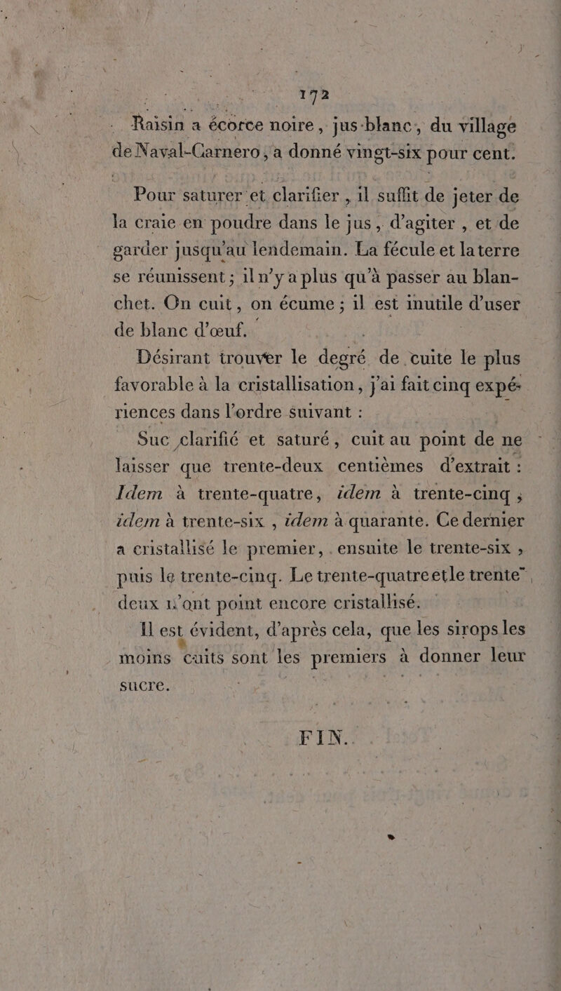 Raisin a écorce noire, jus” blanc , du village de Naval-Carnero, a donné vingt-six pour cent. Pour saturer et clarifer , 1l suflit de jeter de la craie en poudre dans le jus , d’agiter , et de garder jusqu'au lendemain. La fécule et laterre se réunissent ; iln’y a plus qu’à passer au blan- chet. On cuit, on écume ; il est inutile d’user de blanc d'œuf. Désirant trouver le degré de cuite le plus favorable à la cristallisation, j'ai fait cinq expé: riences dans l’ordre Suivant : à Suc £larifié et saturé, cuit au point de ne laisser que trente-deux centièmes d'extrait : Idem à trente-quatre, idem à trente-cinq ; idem à trente-six , idem à quarante. Ce dernier a cristallisé le premier, . ensuite le trente-six ; puis le trente-cinq. Le trente-quatreetle trente” deux 1'ant point encore cristalhsé. Il est évident, d’après cela, que les siraps les moins cuits sont les premiers à à donner leur sucre. FIN.