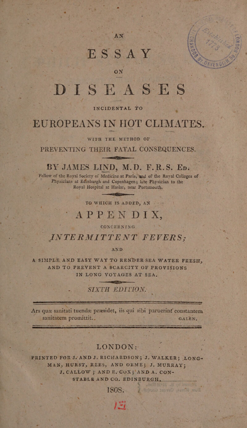 : ESSAY, DIS EASES aoe INCIDENTAL TO face IN HOT CLIMATES. WITH THE METHOD OF PREVENTIN G THEIR FATAL CONSEQUENCES. ee BY JAMES LIND, M.D. F.R.S. Epes Fellow of the Royal Society of Medicine at Paris, ‘and of the Royal Colleges of . Physicians at Edinburgh and Copenhagen; late Physician to the r a Royal Hospital at Haslar, near Portsmouth. TO WHICH IS ADDED, AN APPEN aye _ CONCERNING INTERMITTENT FEVERS; AND | * A SIMPLE AND EASY WAY TO RENDER SEA WATER FRESH, AND TO.PREVENT A SCARCITY OF PROVISIONS IN LONG VOYAGES AT SEA, a -. SIXTH EDITION. \ Ars que sanitati tuendz presidet, is qui sibi peek der’ constantem sanitatem promittit, _ as GALEN. Weert re a nr ne ar a LONDON: PRINTED FOR J.“AND J. RICHARDSON} ‘J. WALKER; LONG-~ MAN, HURST, REES, AND ORME$ J, MURRAY; J, CALLOW ; AND E. COX;'AND.A. CON- STABLE AND CQ. EDINBURGH, Fede 1808. Vide rseved rote sod
