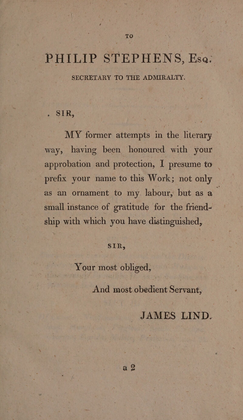 PHILIP STEPHENS, Esa: SECRETARY TO THE ADMIRALTY. . SIR, MY former attempts in the literary way, having been honoured. with your approbation and protection, I presume to _ prefix your name to this Work; not only as an ornament to my. labour, but as a : ‘small instance of gratitude for the friend- ship with which you have distinguished, a SIR, Your most obliged, And saaNi stedieds Sarvlne JAMES LIND. a