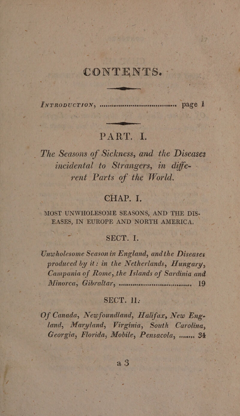 CONTENTS. - Iwrrop UCTION, eOossesatceogresosedoveonssesosesaeosasesa page i eA BD ak _ The Seasons of Sickness, and ‘the Diseases incidental to Strangers, in diffe- - rent Parts of the World. CHAP. I. MOST UNWHOLESOME SEASONS, AND THE DIS- EASES, IN EUROPE AND NORTH AMERICA. Pi SECT. I. Unwholesome Seasonin England, andthe Diseases produced by it: in the Netherlands, Hungary, Campania of Rome, the Islands of Sardinia and Minorca, Gibraltar, sdatiaddades ass nivnlndteawe kG LO SECT. 11: Of Canada, Newfoundland, Halifax, New Eng land, Maryland, Virginia, South Carolina, Georgia, Florida, Mobile, Pensacola, ss. 34 : ao