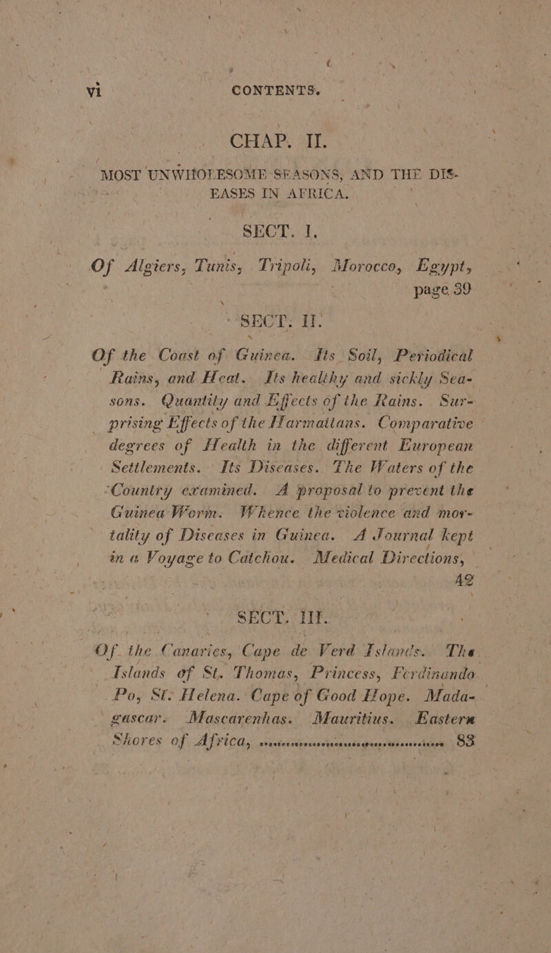 CHAP. II. ‘Mosr UNWIOF ESOME SEASONS, AND THE DIS- EASES IN AF RICA. SECT. 1, of Algiers, Tunis, Tripoli, nianiahees bee page 39 ‘ SECT. I. Of the Coast of Guinea. fits ‘Soil, Periodical Rains, and Heat. Its healthy and sickly Sea- sons. Quantity and Effects of the Rains. Sur- prising Effects of the Pra mattans. Comparative degrees of Health in the different European Settlements. ' Its Diseases. The Waters of the ‘Country examined. A proposal to prevent the Guinea Worm. Whence the violence and mor- tality of Diseases in Guinea. A Journal kept in &amp; Voyage to Catchou. Medical Dir ections, ; Ag SECT. If. of the Guuuihes Cape de Verd Fslanes. The re Tslands of St. Thomas, Princess, Ferdinando. Po, Si: Helena. Cape of Good Hope. Mada- gascar. (Mascarenhas. Mauritius. Eastern SHOKES Of ALFICAy wintescipriesclanacsta gine dMljesvldue OO -