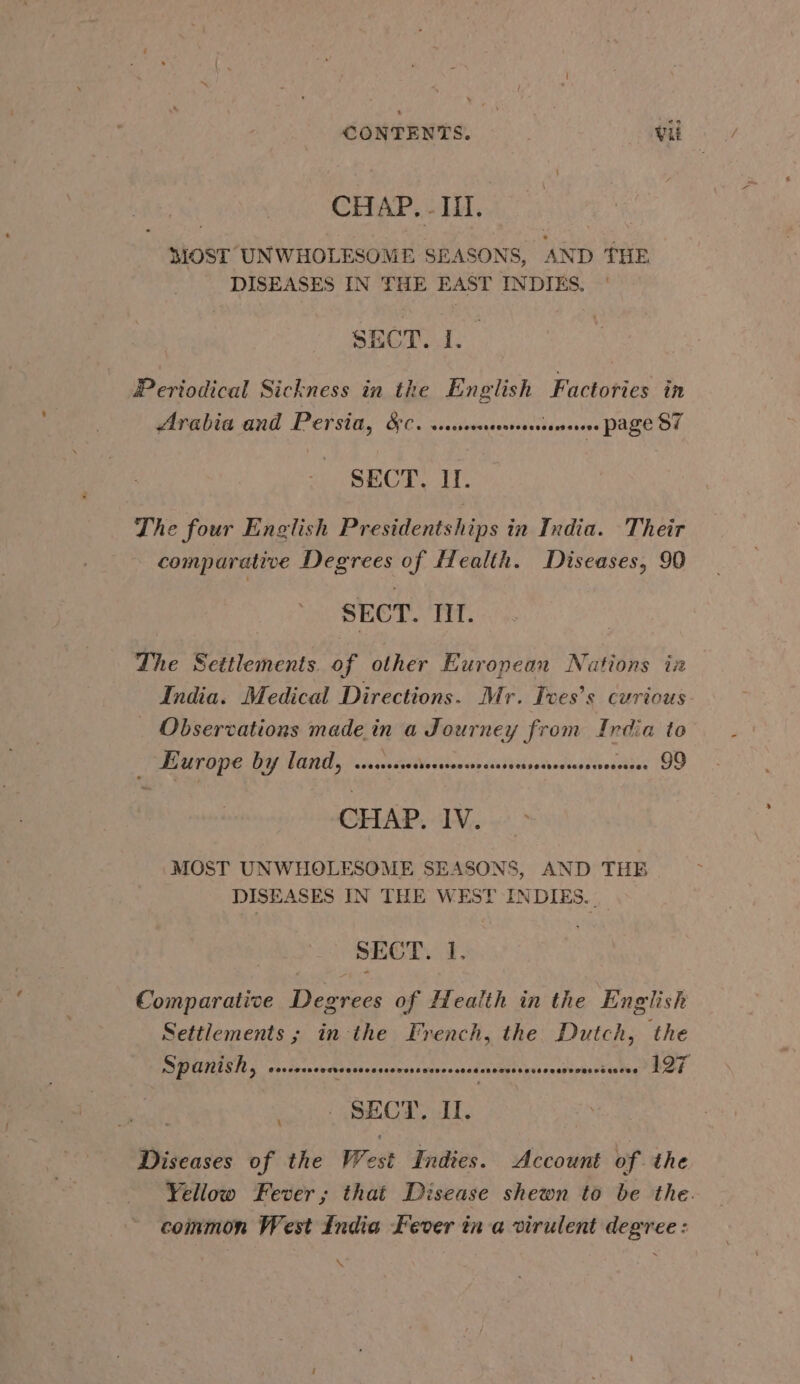 CHAP. - Ill. MOST UNWHOLESOME SEASONS, AND THE DISEASES IN THE EAST INDIES. SECT. 1. Pertodical Sickness in the English Factories in Arabia and Persia, 8:0. sssssreerreeersseee page 87 SECT. II. The four English Presidentships in India. Their comparative Degrees of flealth. Diseases, 90 SECT. III. The Settlements. of other European Nations in India. Medical Directions. Mr. Tves’s curious _ Observations made in a Journey from India to — Europe bY land, sssusssesrseersoeesensearenssnesneee 99 CHAP. IV. MOST UNWHOLESOME SEASONS, AND THE DISEASES IN THE WEST INDIES... SECT. I, Comparative Degrees of Health in the English Settlements ; in the French, the Dutch, the Spanish, eeeeses Sets Cod ceseouesscesee ceed oveaesonesouasowbeveqs ces 197 SECT. II. Diseases of the West Indies. Account of the Yellow Fever; that Disease shewn to be the. common West India Fever in a virulent degree: \