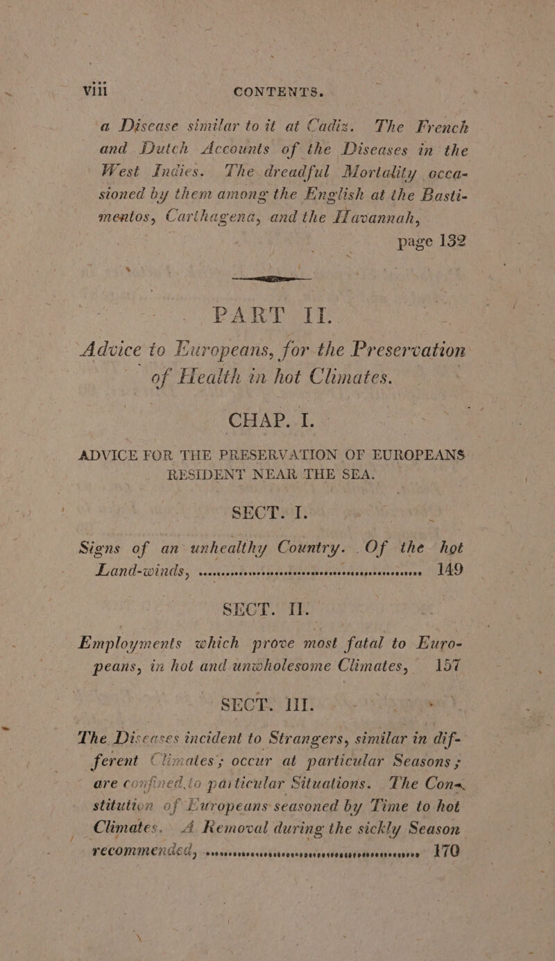 a Disease similar to it at Cadiz. The French and Dutch Accounts of the Diseases in the West Indies. The dreadful Mortality occa- stoned by them among the English at the Basti- mentos, Carlhagena, and the Havannah, 3 page 132 PAM DATE Advice to Europeans, for the Preservation of Health in hot Climates. CHAP. is ADVICE FOR THE PRESERVATION OF EUROPEANS RESIDENT NEAR THE SEA. | SECT. T.: ~ Signs of an unhealthy Poe Of the ah Leand-winds; coi hUG A Re Re Aaj lbeierces ASO SECT. II. : Employments which prove most fatal to Euro- . peans, in hot and unwholesome Climates, 157 SECT. Tint. teas = The Disease ses incident to Strangers, similar in dif- ferent Climates; occur at particular Seasons ; are C0) pined da paiticular Situations. The Con stitution of Europeans seasoned by Time to het Climates. A Removal during the sickly Season FECONINEHAGCE 5 x0 rsd ssisnaiebcrcestvnicnancdovatetecmnasavawn ae CO